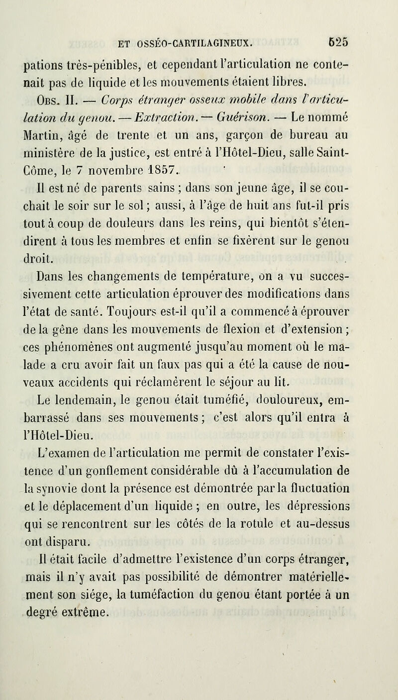 pations très-pénibles, et cependant l'articulation ne conte- nait pas de liquide et les mouvements étaient libres. Obs. II. — Corps étranger osseux mobile dans larticu- lation du genou. — Extraction.— Guérison. — Le nommé Martin, âgé de trente et un ans, garçon de bureau au ministère de la justice, est entré à l'Hôtel-Dieu, salle Saint- Côme, le 7 novembre 1857.. Il est né de parents sains ; dans son jeune âge, il se cou- chait le soir sur le sol ; aussi, à l'âge de huit ans fut-il pris tout à coup de douleurs dans les reins, qui bientôt s'éten- dirent à tous les membres et enfin se fixèrent sur le genou droit. Dans les changements de température, on a vu succes- sivement cette articulation éprouver des modifications dans l'état de santé. Toujours est-il qu'il a commencé à éprouver de la gêne dans les mouvements de flexion et d'extension ; ces phénomènes ont augmenté jusqu'au moment où le ma- lade a cru avoir fait un faux pas qui a été la cause de nou- veaux accidents qui réclamèrent le séjour au lit. Le lendemain, le genou était tuméfié, douloureux, em- barrassé dans ses mouvements ; c'est alors qu'il entra à l'Hôtel-Dieu. L'examen de l'articulation me permit de constater l'exis- tence d'un gonflement considérable dû à l'accumulation de la synovie dont la présence est démontrée parla fluctuation et le déplacement d'un liquide ; en outre, les dépressions qui se rencontrent sur les côtés de la rotule et au-dessus ont disparu. Il était facile d'admettre l'existence d'un corps étranger, mais il n'y avait pas possibilité de démontrer matérielle' ment son siège, la tuméfaction du genou étant portée à un degré extrême.