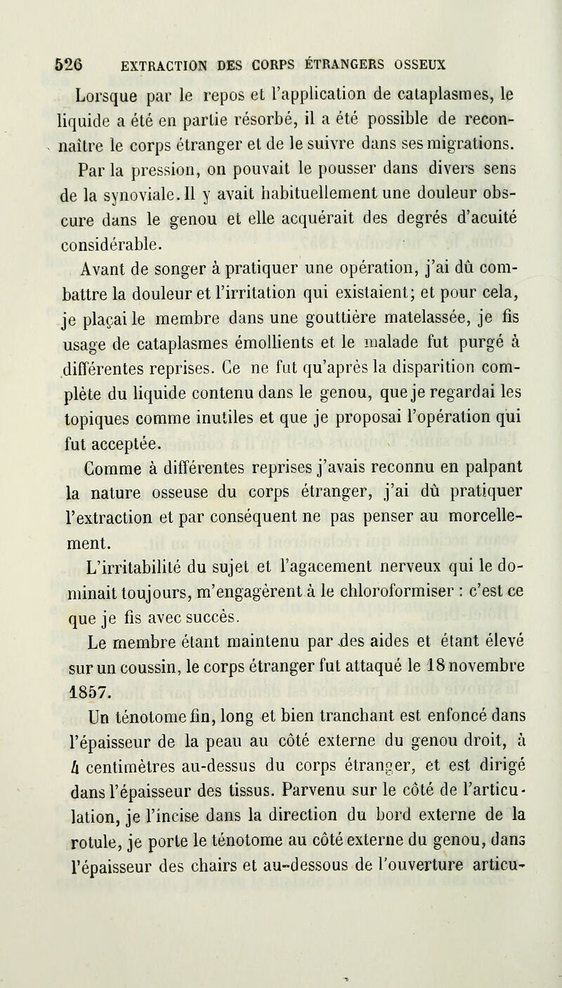 Lorsque par le repos et l'application de cataplasmes, le liquide a été en partie résorbé, il a été possible de recon- naître le corps étranger et de le suivre dans ses migrations. Par la pression, on pouvait le pousser dans divers sens de la synoviale.il y avait habituellement une douleur obs- cure dans le genou et elle acquérait des degrés d'acuité considérable. Avant de songer à pratiquer une opération, j'ai dû com- battre la douleur et l'irritation qui existaient; et pour cela, je plaçai le membre dans une gouttière matelassée, je fis usage de cataplasmes émollients et le malade fut purgé à différentes reprises. Ce ne fut qu'après la disparition com- plète du liquide contenu dans le genou, que je regardai les topiques comme inutiles et que je proposai l'opération qui fut acceptée. Gomme à différentes reprises j'avais reconnu en palpant la nature osseuse du corps étranger, j'ai dû pratiquer l'extraction et par conséquent ne pas penser au morcelle- ment. L'irritabilité du sujet et l'agacement nerveux qui le do- minait toujours, m'engagèrent à le chloroformiser : c'est ce que je fis avec succès. Le membre étant maintenu par êes aides et étant élevé sur un coussin, le corps étranger fut attaqué le 18 novembre 1857. Un ténotomefin, long et bien tranchant est enfoncé dans l'épaisseur de la peau au côté externe du genou droit, à h centimètres au-dessus du corps étranger, et est dirigé dans l'épaisseur des tissus. Parvenu sur le côté de l'articu- lation, je l'incise dans la direction du bord externe de la rotule, je porte le ténotome au côté externe du genou, dans l'épaisseur des chairs et au-dessous de l'ouverture articu-