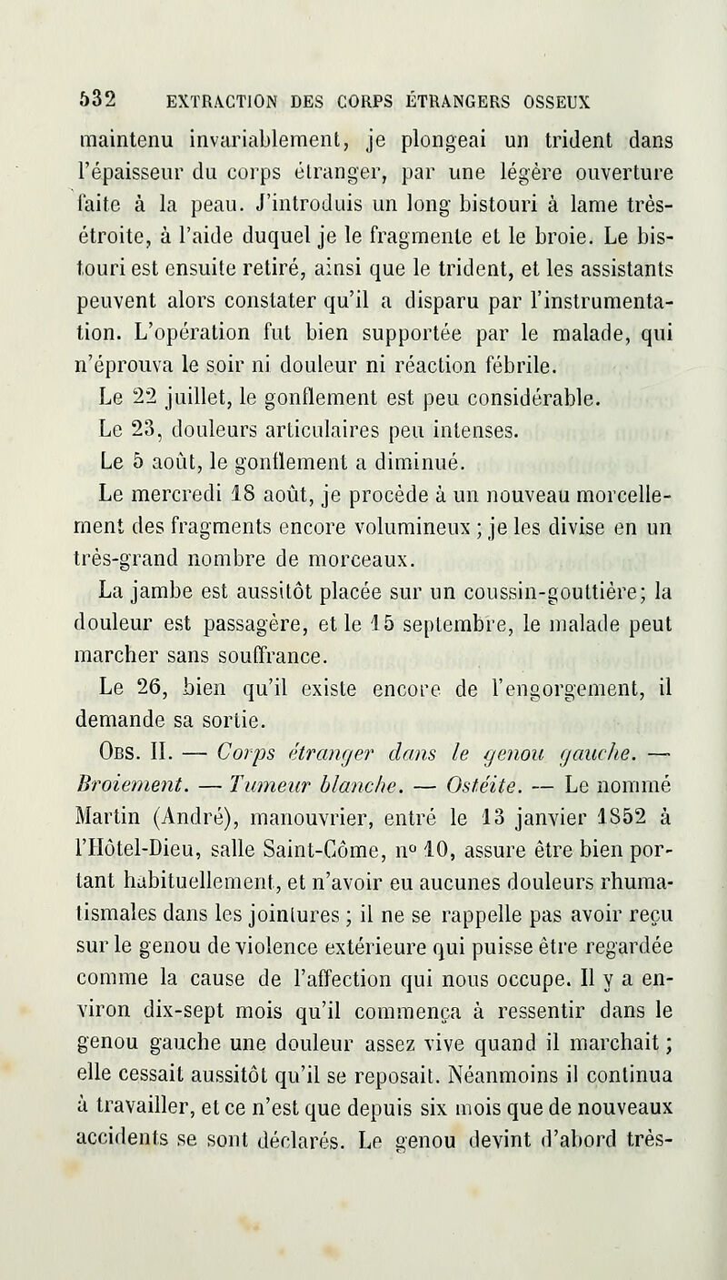 maintenu invariablement, je plongeai un trident dans l'épaisseur du corps étranger, par une légère ouverture laite à la peau. J'introduis un long bistouri à lame très- étroite, à l'aide duquel je le fragmente et le broie. Le bis- touri est ensuite retiré, ainsi que le trident, et les assistants peuvent alors constater qu'il a disparu par l'instrumenta- tion. L'opération fut bien supportée par le malade, qui n'éprouva le soir ni douleur ni réaction fébrile. Le 22 juillet, le gonflement est peu considérable. Le 23, douleurs articulaires peu intenses. Le 5 août, le gonflement a diminué. Le mercredi 18 août, je procède à un nouveau morcelle- ment des fragments encore volumineux ; je les divise en un très-grand nombre de morceaux. La jambe est aussitôt placée sur un coussin-gouttière; la douleur est passagère, et le 15 septembre, le malade peut marcher sans soufl:rance. Le 26, bien qu'il existe encore de l'engorgement, il demande sa sortie. Obs. il — Corps étranger dans le genou gauche. — Broiement. — Tumeur blanche. — Ostéite. — Le nommé Martin (André), manouvrier, entré le 13 janvier 1S52 à l'Hôtel-Dieu, salle Saint-Côme, n 10, assure être bien por- tant habituellement, et n'avoir eu aucunes douleurs rhuma- tismales dans les jointures ; il ne se rappelle pas avoir reçu sur le genou de violence extérieure qui puisse être regardée comme la cause de l'affection qui nous occupe. Il y a en- viron dix-sept mois qu'il commença à ressentir dans le genou gauche une douleur assez vive quand il marchait ; elle cessait aussitôt qu'il se reposait. Néanmoins il continua à travaifler, et ce n'est que depuis six mois que de nouveaux accidents se sont déclarés. Le genou devint d'abord très-