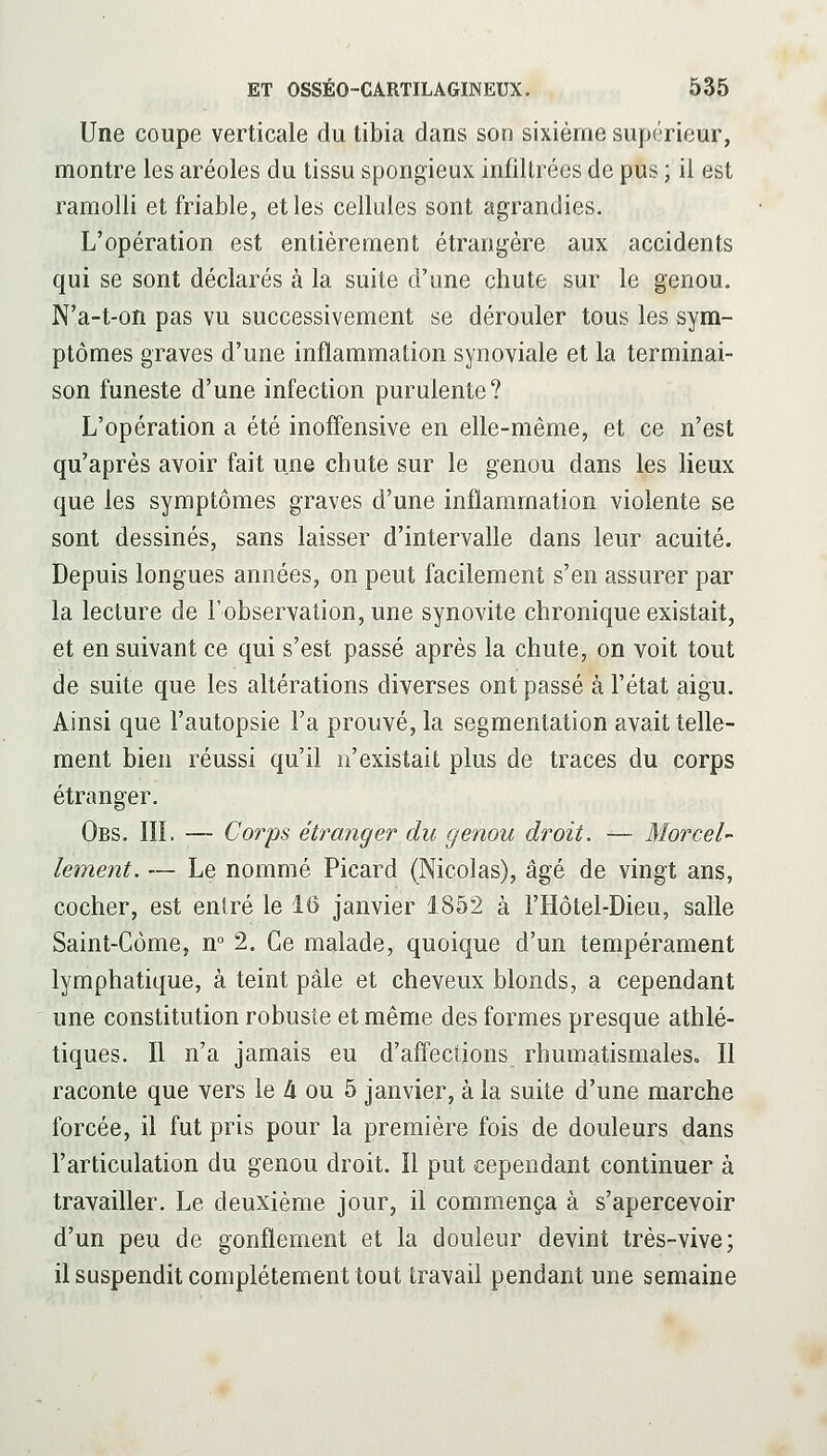 Une coupe verticale du tibia dans son sixième supérieur, montre les aréoles du tissu spongieux infiltrées de pus ; il est ramolli et friable, et les cellules sont agrandies. L'opération est entièrement étrangère aux accidents qui se sont déclarés à la suite d'une chute sur le genou. N'a-t-on pas vu successivement se dérouler tous les sym- ptômes graves d'une inflammation synoviale et la terminai- son funeste d'une infection purulente? L'opération a été inoffensive en elle-même, et ce n'est qu'après avoir fait une chuté sur le genou dans les lieux que les symptômes graves d'une inflammation violente se sont dessinés, sans laisser d'intervalle dans leur acuité. Depuis longues années, on peut facilement s'en assurer par la lecture de l'observation, une synovite chronique existait, et en suivant ce qui s'est passé après la chute, on voit tout de suite que les altérations diverses ont passé à l'état aigu. Ainsi que l'autopsie l'a prouvé, la segmentation avait telle- ment bien réussi qu'il n'existait plus de traces du corps étranger. Obs. III. — Corps étranger du genou droit. — Morcel- lement. — Le nommé Picard (Nicolas), âgé de vingt ans, cocher, est entré le 16 janvier 1852 à l'Hôtel-Dieu, salle Saint-Côme, n° 2. Ce malade, quoique d'un tempérament lymphatique, à teint pâle et cheveux blonds, a cependant une constitution robuste et même des formes presque athlé- tiques. Il n'a jamais eu d'affections rhumatismales. Il raconte que vers le A ou 5 janvier, à la suite d'une marche forcée, il fut pris pour la première fois de douleurs dans l'articulation du genou droit. Il put cependant continuer à travailler. Le deuxième jour, il commença à s'apercevoir d'un peu de gonflement et la douleur devint très-vive; il suspendit complètement tout travail pendant une semaine