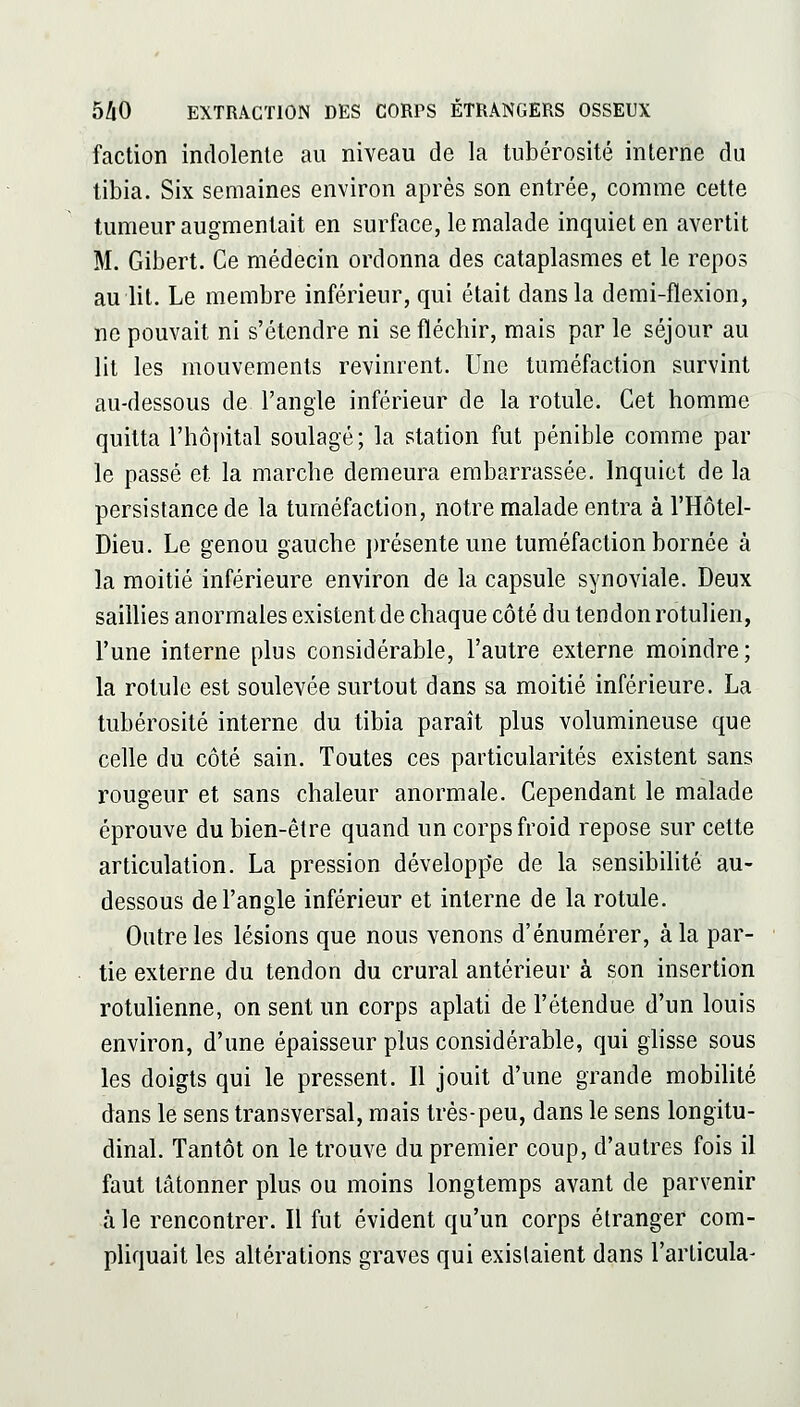 faction indolente au niveau de la tubérosité interne du tibia. Six semaines environ après son entrée, comme cette tumeur augmentait en surface, le malade inquiet en avertit M. Gibert. Ce médecin ordonna des cataplasmes et le repos au lit. Le membre inférieur, qui était dans la demi-flexion, ne pouvait ni s'étendre ni se fléchir, mais par le séjour au lit les mouvements revinrent. Une tuméfaction survint au-dessous de l'angle inférieur de la rotule. Cet homme quitta l'hôpital soulagé; la station fut pénible comme par le passé et la marche demeura embarrassée. Inquiet de la persistance de la tuméfaction, notre malade entra à l'Hôtel- Dieu. Le genou gauche jn'ésenteune tuméfaction bornée à la moitié inférieure environ de la capsule synoviale. Deux saillies anormales existent de chaque côté du tendon rotulien, l'une interne plus considérable, l'autre externe moindre; la rotule est soulevée surtout dans sa moitié inférieure. La tubérosité interne du tibia paraît plus volumineuse que celle du côté sain. Toutes ces particularités existent sans rougeur et sans chaleur anormale. Cependant le malade éprouve du bien-être quand un corps froid repose sur cette articulation. La pression développe de la sensibilité au- dessous de l'angle inférieur et interne de la rotule. Outre les lésions que nous venons d'énumérer, à la par- tie externe du tendon du crural antérieur à son insertion rotulienne, on sent un corps aplati de l'étendue d'un louis environ, d'une épaisseur plus considérable, qui ghsse sous les doigts qui le pressent. Il jouit d'une grande mobilité dans le sens transversal, mais très-peu, dans le sens longitu- dinal. Tantôt on le trouve du premier coup, d'autres fois il faut tâtonner plus ou moins longtemps avant de parvenir à le rencontrer. Il fut évident qu'un corps étranger com- pliquait les altérations graves qui existaient dans l'articula-