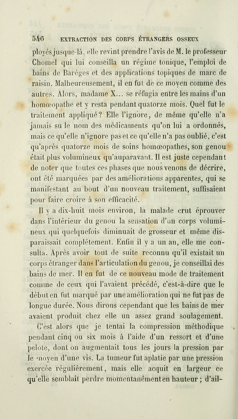 ployés jusque-là, elle revint prendre l'avis de M. le professeur ■ Chomel qui lui conseilla un régime tonique, l'emploi de bains de Baréges et des applications topiques de marc de raisin. Malheureusement, il en fui de ce moyen comme des autres. Alors, madame X... se réfugia entre les mains d'un homoeopathe et y resta pendant quatorze mois. Quel fut le traitement appliqué? Elle l'ignore, de même qu'elle n'a jamais su le nom des médicaments qu'on lui a ordonnés, mais ce qu'elle n'ignore pas et ce qu'elle n'a pas oublié, c'est qu'après quatorze mois de soins homœopathes, son genou était plus volumineux qu'auparavant. Il est juste cependant de noter que toutes ces phases que nous venons de décrire, ont été marquées par des améliorations apparentes, qui se manifestant au bout d'un nouveau traitement, suffisaient pour faire croire à son efficacité. Il y a dix-huit mois environ, la malade crut éprouver dans l'intérieur du genou la sensation d'un corps volumi- neux qui quelquefois diminuait de grosseur et même dis- paraissait complètement. Enfin il y a un an, elle me con- sulta. Après avoir tout de suite reconnu qu'il existait un corps étranger dans l'articulation du genou, je conseillai des bains de mer. Il en fut de ce nouveau mode de traitement comme de ceux qui l'avaient précédé, c'est-à-dire que le début en fut marqué par uneamélioralionqui ne fut pas de longue durée. Nous dirons cependant que les bains de mer avaient produit chez elle un assez grand soulagement. C'est alors que je tentai la compression méthodique pendant cinq ou six mois à l'aide d'un ressort et d'une pelote, dont on augmentait tous les jours la pression par le -Tioyen d'une vis. La tumeur fut aplatie par une pression exercée régulièrement, mais elle acquit en largeur ce qu'elle semblait perdre momentanémentenhauteur; d'ail-