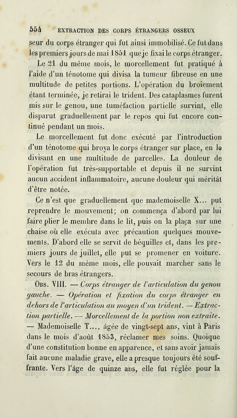 seur du corps étranger qui fui ainsi immobilisé. Ce fut dans les premiers jours de mai 1851 que je fixai le corps étranger. Le 21 du même mois, le morcellement fut pratiqué à i'aide ,d'un ténotome qui divisa la tumeur fibreuse en une multitude de petites portions. L'opération du broiement étant terminée, je retirai le trident. Des cataplasmes furent mis sur le genou, une tuméfaction partielle survint, elle disparut graduellement par le repos qui fut encore con- tinué pendant un mois. Le morcellement fut donc exécuté par l'introduction d'un ténotome qui broya le corps étranger sur place, en le divisant en une multitude de parcelles. La douleur de l'opération fut très-supportable et depuis il ne survint aucun accident inflammatoire, aucune douleur qui méritât d'être notée. Ce n'est que graduellement que mademoiselle X... put reprendre le mouvement; on commença d'abord par lui faire plier le membre dans le lit, puis on la plaça sur une chaise où elle exécuta avec précaution quelques mouve- ments. D'abord elle se servit de béquilles et, dans les pre- miers jours de juillet, elle put se promener en voiture. Vers le 12 du m.ème mois, elle pouvait marcher sans le secours de bras étrangers. Obs. VIIL — Corps étranger de l'articulation du genou gauche. — Opération et fixation du corps étranger en dehors de l'articulation au moyen d'un trident. — Extîmc- tion partielle. — Morcellement de la portion non extraite. — Mademoiselle T..., âgée de vingt-sept ans, vint à Paris dans le mois d'août 1853, réclamer mes soins. Quoique d'une constitution bonne en apparence, et sans avoir jamais fait aucune maladie grave, elle a presque toujours été souf- frante. Vers l'âge de quinze ans, elle fut réglée pour la