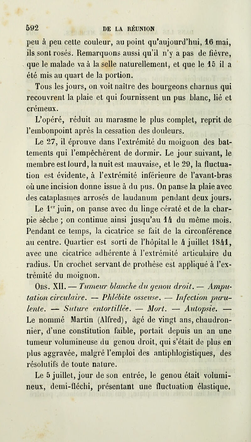 peu à peu celte couleur, au point qu'aujourd'hui, 16 mai, ils sont rosés. Remarquons aussi qu'il n'y a pas de fièvre, que le malade va à la selle naturellement, et que le 15 il a été mis au quart de la portion. Tous les jours, on voit naître des bourgeons cliarnus qui recouvrent la plaie et qui fournissent un pus blanc, lié et crémeux. L'opéré, réduit au marasme le plus complet, reprit de l'embonpoint après la cessation des douleurs. Le 27, il éprouve dans l'extrémité du moignon des bat- tements qui l'empêchèrent de dormir. Le jour suivant, le membre est lourd, la nuit est mauvaise, et le 29, la fluctua- tion est évidente, à l'extrémité inférieure de l'avant-bras où une incision donne issue à du pus. On panse la plaie avec des cataplasmes arrosés de laudanum pendant deux jours. Le 1 juin, on panse avec du linge cératé et de la char- pie sèche ; on continue ainsi jusqu'au 14 du même mois. Pendant ce temps, la cicatrice se fait de la circonférence au centre. Quartier est sorti de l'hôpital le h juillet iShi, avec une cicatrice adhérente à l'extrémité articulaire du radius. Un crochet servant de prothèse est appliqué à l'ex- trémité du moignon. Obs. XII. — Tumeur blanche du genou droit. — Ampu- tation circulaire. — Phlébite osseuse. — Infection j)uî'u- lente. — Suture entortillée. — Mort. — Autopsie. — Le nommé Martin (Alfred), âgé de vingt ans, chaudron- nier, d'une constitution faible, portait depuis un an une tumeur volumineuse du genou droit, qui s'était de plus en plus aggravée, malgré l'emploi des antiphlogistiques, des résolutifs de toute nature. Le 5 juillet, jour de son entrée, le genou était volumi- neux, demi-fléchi, présentant une fluctuation élastique.