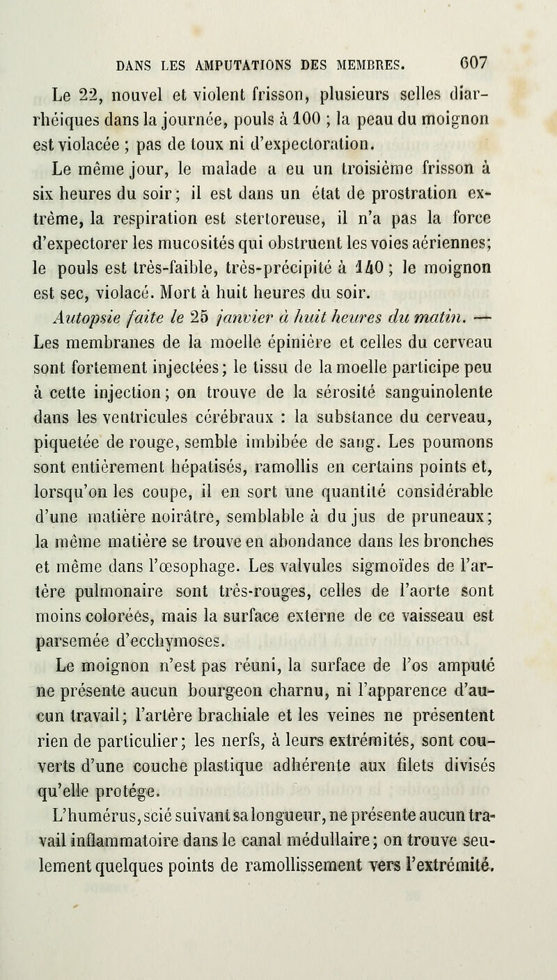 Le 22, nouvel et violent frisson, plusieurs selles diar- rlîéiques dans la journée, pouls à 100 ; la peau du moignon est violacée ; pas de toux ni d'expectoration. Le même jour, le malade a eu un troisième frisson à six heures du soir; il est dans un état de prostration ex- trême, la respiration est stertoreuse, il n'a pas la force d'expectorer les mucosités qui obstruent les voies aériennes; le pouls est très-faible, très-précipité à lAO ; le moignon est sec, violacé. Mort à huit heures du soir. Autopsie faite le 25 janvier à huit heures du matin. — Les membranes de la moelle épiniére et celles du cerveau sont fortement injectées; le tissu de la moelle participe peu à cette injection ; on trouve de la sérosité sanguinolente dans les ventricules cérébraux : la substance du cerveau, piquetée de rouge, semble imbibée de sang. Les poumons sont entièrement hépatisés, ramollis en certains points et, lorsqu'on les coupe, il en sort une quantité considérable d'une matière noirâtre, semblable à du jus de pruneaux; la même matière se trouve en abondance dans les bronches et même dans l'œsophage. Les valvules sigraoïdes de l'ar- tère pulmonaire sont très-rouges, celles de l'aorte sont moins colorées, mais la surface externe de ce vaisseau est parsemée d'ecchymoses. Le moignon n'est pas réuni, la surface de l'os amputé ïie présente aucun bourgeon charnu, ni l'apparence d'au- cun travail; l'artère brachiale et les veines ne présentent rien de particulier; les nerfs, à leurs extrémités, sont cou- verts d'une couche plastique adhérente aux filets divisés qu'elle protège. L'humérus, scié suivant sa longueur, ne présente aucun tra- vail inflammatoire dans le canal médullaire; on trouve seu- lement quelques points de ramollissement vers l'extrémité.