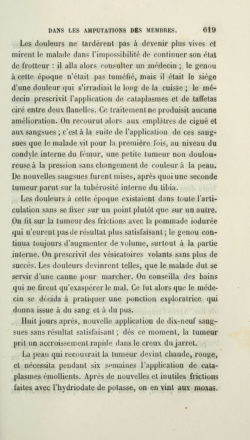 Les douleurs ne tardèrent pas à devenir plus vives et mirent le malade dans l'impossibilité de continuer son état de Trotteur : il alla alors consulter un médecin ; le genou à cette époque n'était pas tuméfié, mais il était le siège d'une douleur qui s'irradiait le long de la cuisse ; le mé- decin prescrivit l'application de cataplasmes et de taffetas ciré entre deux flanelles. Ce traitement ne produisit aucune amélioration. On recourut alors aux emplâtres de ciguë et aux sangsues ; c'est à la suite de l'application de ces sang- sues que le malade vit pour la première fois, au niveau du condyle interne du fémur, une petite tumeur non doulou- reuse à la pression sans changement de couleur à la peau. De nouvelles sangsues furent mises, après quoi une seconde tumeur parut sur la tubérosité interne du tibia. Les douleurs à cette époque existaient dans toute l'arti- culation sans se fixer sur un point plutôt que sur un autre. On fit sur la tumeur des frictions avec la pommade iodurée qui n'eurent pas de résultat plus satisfaisant; le genou con- tinua toujours d'augmenter de volume, surtout à la partie interne. On prescrivit des vésicatoires volants sans plus de succès. Les douleurs devinrent telles, que le malade dut se servir d'une canne pour marcher. On conseilla des bains qui ne firent qu'exaspérer le mal. Ce fut alors que le méde- cin se décida à pratiquer une ponction exploratrice qui donna issue à du sang et à du pus. ., Huit jours après, nouvelle application de dix-neuf sang- sues sans résultat satisfaisant ; dès ce moment, la tumeur prit un accroissement rapide dans le creux du jarret. La peau qui recouvrait la tumeur devint chaude, rouge, et nécessita pendant six semaines l'application de cata- plasmes émoUients. Après de nouvelles et inutiles frictions faites avec l'hydriodate de potasse, on en vint aux moxas.