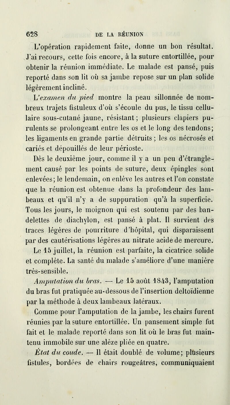 L'opération rapidement faite, donne un bon résultat. J'ai recours, cette fois encore, à la suture entortillée, pour obtenir la réunion immédiate. Le malade est pansé, puis reporté dans son lit où sa jambe repose sur un plan solide légèrement incliné. \Jexamen du pied montre la peau sillonnée de nom- breux trajets fistuleux d'où s'écoule du pus, le tissu cellu- laire sous-cutané jaune, résistant ; plusieurs clapiers pu- rulents se prolongeant entre les os et le long des tendons; les ligaments en grande partie détruits ; les os nécrosés et cariés et dépouillés de leur périoste. Dès le deuxième jour, comme il y a un peu d'étrangle- ment causé par les points de suture, deux épingles sont enlevées; le lendemain, on enlève les autres et l'on constate que la réunion est obtenue dans la profondeur des lam- beaux et qu'il n'y a de suppuration qu'à la superficie. Tous les jours, le moignon qui est soutenu par des ban- delettes de diachylon, est pansé à plat. Il survient des traces légères de pourriture d'hôpital, qui disparaissent par des cautérisations légères au nitrate acide de mercure. Le 15 juillet, la réunion est parfaite, la cicatrice solide et complète. La santé du malade s'améliore d'une manière très-sensible. Amputation du bras. — Le 15 août 18/i3, l'amputation du bras fut pratiquée au-dessous de l'insertion deltoïdienne par la méthode à deux lambeaux latéraux. Comme pour l'amputation de la jambe, les chairs furent réunies par la suture entortillée. Un pansement simple fut fait et le malade reporté dans son lit où le bras fut main- tenu immobile sur une alèze pliée en quatre. État du coude. — Il était doublé de volume; plusieurs fistules, bordées de chairs rougeâtres, communiquaient