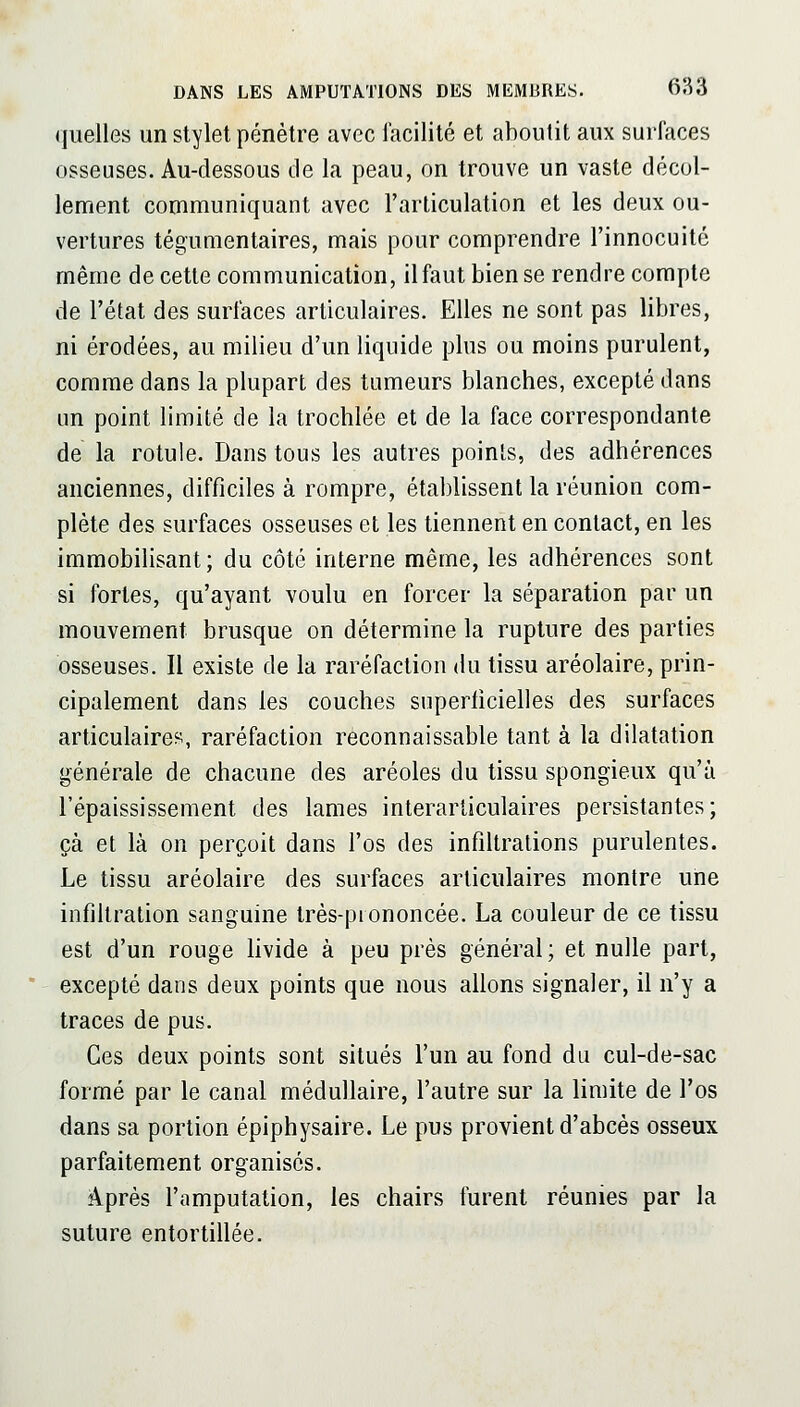 (juelles un stylet pénètre avec facilité et aboutit aux surfaces osseuses. Au-dessous de la peau, on trouve un vaste décol- lement communiquant avec l'articulation et les deux ou- vertures tégumentaires, mais pour comprendre l'innocuité même de cette communication, il faut bien se rendre compte de l'état des surfaces articulaires. Elles ne sont pas libres, ni érodées, au milieu d'un liquide plus ou moins purulent, comme dans la plupart des tumeurs blanches, excepté dans un point limité de la trochlée et de la face correspondante de la rotule. Dans tous les autres points, des adhérences anciennes, difficiles à rompre, établissent la réunion com- plète des surfaces osseuses et les tiennent en contact, en les immobilisant; du côté interne même, les adhérences sont si fortes, qu'ayant voulu en forcer la séparation par un mouvement brusque on détermine la rupture des parties osseuses. Il existe de la raréfaction du tissu aréolaire, prin- cipalement dans les couches superticielles des surfaces articulaires, raréfaction reconnaissable tant à la dilatation générale de chacune des aréoles du tissu spongieux qu'à l'épaississeraent des lames interarticulaires persistantes; çà et là on perçoit dans l'os des infiltrations purulentes. Le tissu aréolaire des surfaces articulaires montre une infiltration sanguine très-piononcée. La couleur de ce tissu est d'un rouge livide à peu près général ; et nulle part, * excepté dans deux points que nous allons signaler, il n'y a traces de pus. Ces deux points sont situés l'un au fond du cul-de-sac formé par le canal médullaire, l'autre sur la limite de l'os dans sa portion épiphysaire. Le pus provient d'abcès osseux parfaitement organisés. Après l'amputation, les chairs furent réunies par la suture entortillée.