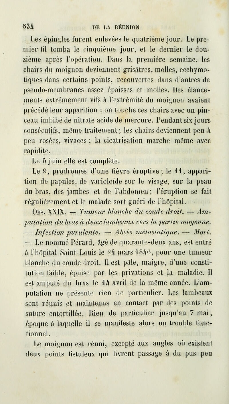 Les épingles furent enlevées le quatrième jour. Le pre- mier fil tomba le cinquième jour, et le dernier le dou- zième après l'opération. Dans la première semaine, les chairs du moignon deviennent grisâtres, molles, ecchymo- tiques dans certains points, recouvertes dans d'autres de pseudo-membranes assez épaisses et molles. Des élance- ments extrêmement vifs à l'extrémité du moignon avaient précédé leur apparition : on touche ces chairs avec un pin- ceau imbibé de nitrate acide de mercure. Pendant six jours consécutifs, même traitement; les chairs deviennent peu à peu rosées, yivaces ; la cicatrisation marche même avec rapidité. Le 5 juin elle est complète. Le 9, prodromes d'une fièvre éruptive ; le il, appari- tion de papules, de varioloïde sur le visage, sur la peau du bras, des jambes et de l'abdomen ; l'éruption se fait régulièrement et le malade sort guéri de l'hôpital. Obs. XXIX. — Tumeur blanche du coude droit. — Aîn- putation du bras à deux lambeaux vers la partie moyenne. — Infection purulente. — Abcès métastatique. — Mort. — Le nommé Pérard, âgé de quarante-deux ans, est entré à l'hôpital Saint-Louis le 24 mars 18/i(), pour une tumeur blanche du coude droit. Il est pâle, maigre, d'une consti- tution faible, épuisé par les privations et la maladie. Il est amputé du bras le 1/» avril de la même année. L'am- putation ne présente rien de particulier. Les lambeaux sont réunis et maintenus en contact par des points de suture entortillée. Rien de particulier jusqu'au 7 mai, époque à laquelle il se manifeste alors un trouble fonc- tionnel. Le moignon est réuni, excepté aux angles où existent deux points fistuleux qui livrent passage à du pus peu