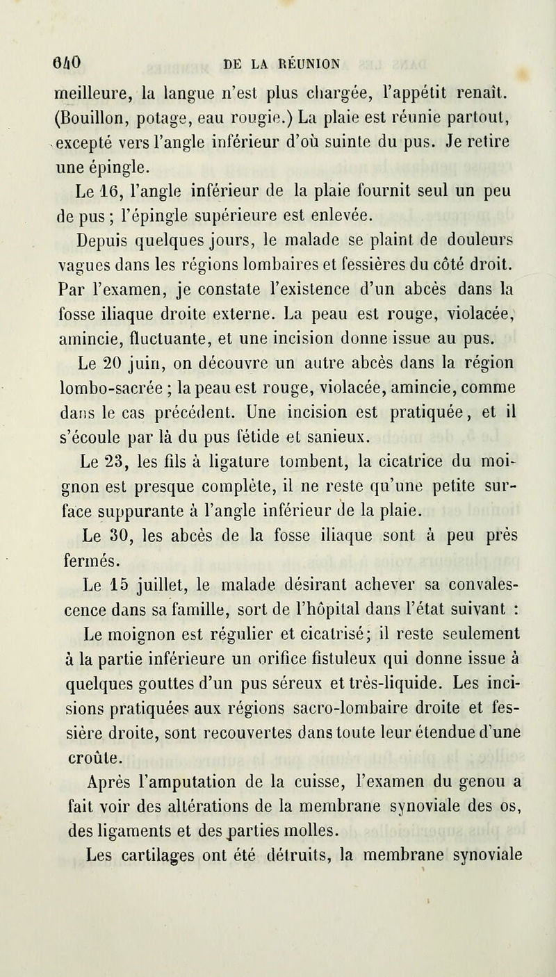 meilleure, la langue n'est plus chargée, l'appétit renaît. (Bouillon, potage, eau rougie.) La plaie est réunie partout, excepté vers l'angle inférieur d'où suinte du pus. Je retire une épingle. Le 16, l'angle inférieur de la plaie fournit seul un peu de pus ; l'épingle supérieure est enlevée. Depuis quelques jours, le malade se plaint de douleurs vagues dans les régions lombaires et fessières du côté droit. Par l'examen, je constate l'existence d'un abcès dans la fosse iliaque droite externe. La peau est rouge, violacée, amincie, fluctuante, et une incision donne issue au pus. Le 20 juin, on découvre un autre abcès dans la région lombo-sacrée ; la peau est rouge, violacée, amincie, comme dans le cas précédent. Une incision est pratiquée, et il s'écoule par là du pus fétide et sanieux. Le 23, les fils à ligature tombent, la cicatrice du moi- gnon est presque complète, il ne reste qu'une petite sur- face suppurante à l'angle inférieur de la plaie. Le 30, les abcès de la fosse iliaque sont à peu près fermés. Le 15 juillet, le malade désirant achever sa convales- cence dans sa famille, sort de l'hôpital dans l'état suivant : Le moignon est régulier et cicatrisé; il reste seulement à la partie inférieure un orifice fistuleux qui donne issue à quelques gouttes d'un pus séreux et très-liquide. Les inci- sions pratiquées aux régions sacro-lombaire droite et fes- sière droite, sont recouvertes dans toute leur étendue d'une croûte. Après l'amputation de la cuisse, l'examen du genou a fait voir des altérations de la membrane synoviale des os, des ligaments et des parties molles. Les cartilages ont été détruits, la membrane synoviale