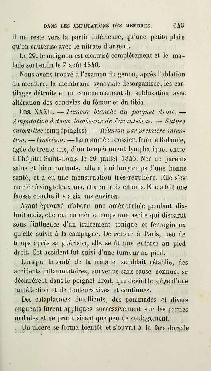 il ne reste vers la partie inférieure, qu'une petite plaie qu'on cautérise avec le nitrate d'argent. Le 20, le moignon est cicatrisé complètement et le ma- lade sort enfin le 7 août 1846. . Nous avons trouvé à l'examen du genou, après l'ablation du membre, la membrane synoviale désorganisée, les car- tilages détruits et un commencement de subluxation avec altération des condyles du fémur et du tibia. Obs. XXXII. —Tumeur blanche du poignet droit, — Amputation à deux lambeaux de l avant-bras. — Suture entortillée (cinq épingles), — Réunion jmrpremière inten- tion, — Guérison. — La nommée Brossier, femme Rolande, âgée de trente ans, d'un tempérament lymphatique, entre à l'hôpital Saint-Louis le 20 juillet 1846. Née de parents sains et bien portants, elle a joui longtemps d'une bonne santé, et a eu une menstruation très-régulière. Elle s'est mariée à vingt-deu?: ans, et a eu trois enfants. Elle a fait une fausse couche il y a six ans environ. Ayant éprouvé d'abord une aménorrhée pendant dix- huit mois, elle eut en même temps une ascite qui disparut sous l'influence d'un traitement tonique et ferrugineux qu'elle suivit à la campagne. De retour à Paris, peu de temps après sa guérison, elle se fil une entorse au pied droit. Cet accident fut suivi d'une tumeur au pied. Lorsque la santé de la malade semblait rétabhe, des accidents inflammatoires, survenus sans cause connue, se déclarèrent dans le poignet droit, qui devint le siège d'une tuméfaction et de douleurs vives et continues. Des cataplasmes émolhents, des pommades et divers onguents furent appliqués successivement sur les parties malades et ne produisirent que peu de soulagement. , Un ulcère se forma bientôt et s'ouvrit à la face dorsale