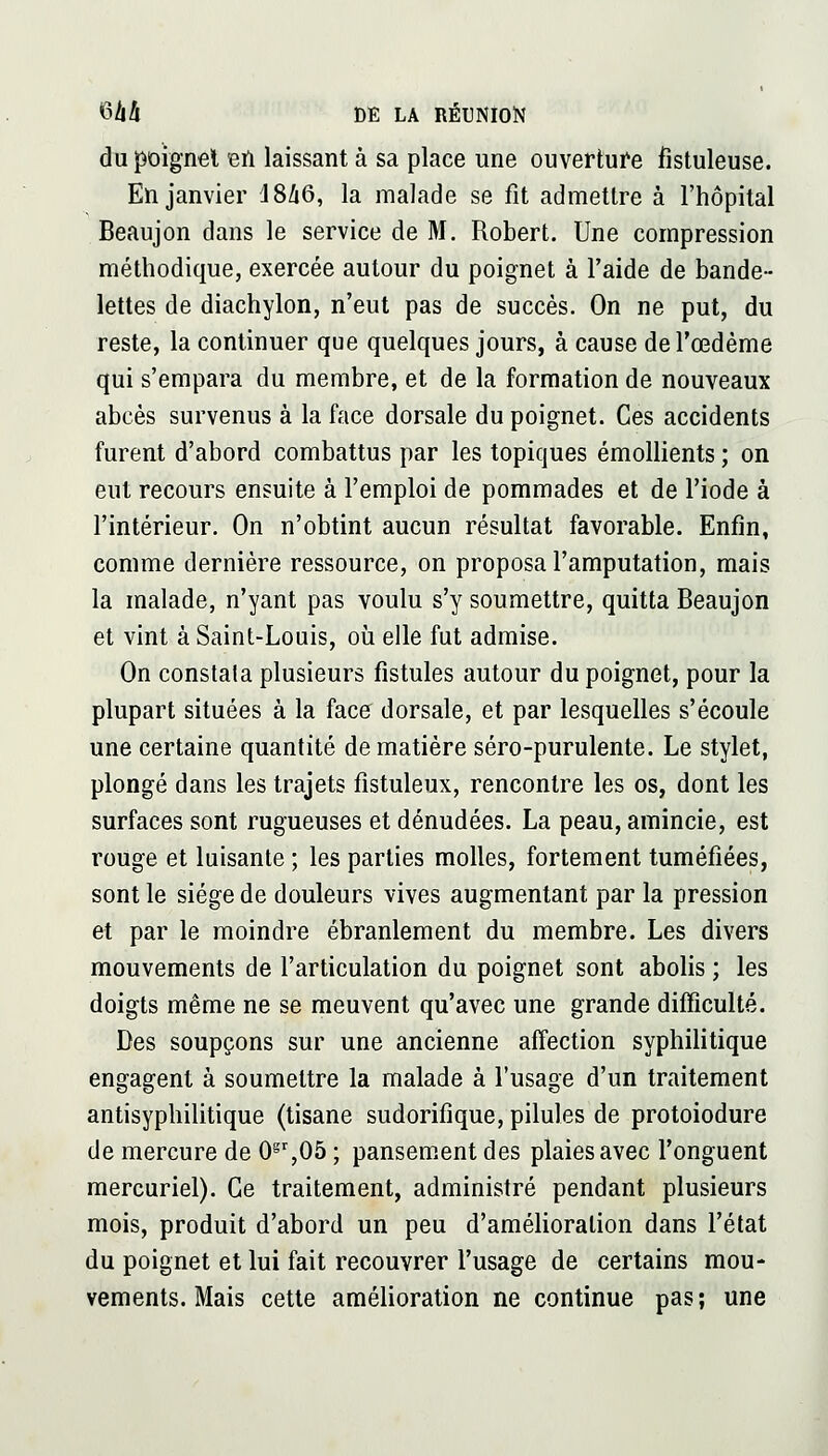 du poignet eu laissant à sa place une ouverture fistuleuse. En janvier I8Z16, la malade se fit admettre à l'hôpital Beaujon dans le service de M. Robert. Une compression méthodique, exercée autour du poignet à l'aide de bande- lettes de diachylon, n'eut pas de succès. On ne put, du reste, la continuer que quelques jours, à cause de l'œdème qui s'empara du membre, et de la formation de nouveaux abcès survenus à la face dorsale du poignet. Ces accidents furent d'abord combattus par les topiques émollients ; on eut recours ensuite à l'emploi de pommades et de l'iode à l'intérieur. On n'obtint aucun résultat favorable. Enfin, comme dernière ressource, on proposa l'amputation, mais la malade, n'yant pas voulu s'y soumettre, quitta Beaujon et vint à Saint-Louis, où elle fut admise. On constata plusieurs fistules autour du poignet, pour la plupart situées à la face dorsale, et par lesquelles s'écoule une certaine quantité de matière séro-purulente. Le stylet, plongé dans les trajets fistuleux, rencontre les os, dont les surfaces sont rugueuses et dénudées. La peau, amincie, est rouge et luisante ; les parties molles, fortement tuméfiées, sont le siège de douleurs vives augmentant par la pression et par le moindre ébranlement du membre. Les divers mouvements de l'articulation du poignet sont abolis ; les doigts même ne se meuvent qu'avec une grande difficulté. Des soupçons sur une ancienne affection syphilitique engagent à soumettre la malade à l'usage d'un traitement antisyphilitique (tisane sudorifique, pilules de protoiodure de mercure de 0^',05 ; pansement des plaies avec l'onguent mercuriel). Ce traitement, administré pendant plusieurs mois, produit d'abord un peu d'amélioration dans l'état du poignet et lui fait recouvrer l'usage de certains mou- vements. Mais cette amélioration ne continue pas; une