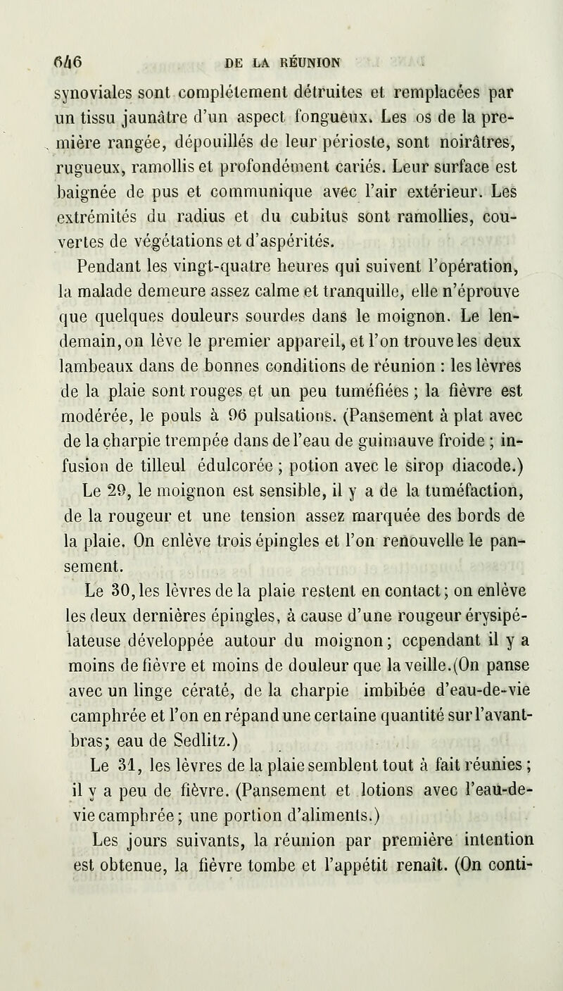 synoviales sont complètement détruites et remplacées par un tissu jaunâtre d'un aspect fongueux. Les os de la pre- mière rangée, dépouillés de leur périoste, sont noirâtres, rugueux, ramollis et profondément cariés. Leur surface est baignée de pus et communique avec l'air extérieur. Les extrémités du radius et du cubitus sont ramollies, cou- vertes de végétations et d'aspérités. Pendant les vingt-quatre heures qui suivent l'opération, la malade demeure assez calme et tranquille, elle n'éprouve que quelques douleurs sourdes dans le moignon. Le len- demain, on lève le premier appareil, et l'on trouve les deux lambeaux dans de bonnes conditions de réunion : les lèvres de la plaie sont rouges et un peu tuméfiées ; la fièvre est modérée, le pouls à 06 pulsations. (Pansement à plat avec de la charpie trempée dans de l'eau de guimauve froide ; in- fusion de tilleul édulcorée ; potion avec le sirop diacode.) Le 29, le moignon est sensible, il y a de la tuméfaction, de la rougeur et une tension assez marquée des bords de la plaie. On enlève trois épingles et l'on reûouvelle le pan- sement. Le 30,les lèvres de la plaie restent en contact; on enlève les deux dernières épingles, à cause d'une rougeur érysipé- lateuse développée autour du moignon; cependant il y a moins de fièvre et moins de douleur que la veille.(On panse avec un linge cératé, de la charpie imbibée d'eau-de-vie camphrée et l'on en répand une certaine quantité sur l'avant- bras; eau de Sedhtz.) Le 31, les lèvres de la plaie semblent tout à fait réunies ; il y a peu de fièvre. (Pansement et lotions avec l'eau-de- viecamphrée; une portion d'aliments.) Les jours suivants, la réunion par première intention est obtenue, la fièvre tombe et l'appétit renaît. (On conti-