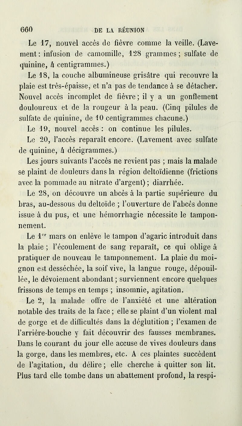 Le 17, nouvel accès de fièvre comme la veille. (Lave- ment: infusion de camomille, 128 grammes; sulfate de quinine, h centigrammes.) Le 18, la couche albumineuse grisâtre qui recouvre la plaie est très-épaisse, et n'a pas de tendance à se détacher. Nouvel accès incomplet de fièvre ; il y a un gonflement douloureux et de la rougeur à la peau. (Cinq pilules de sulfate de quinine, de 10 centigrammes chacune.) Le 19, nouvel accès : on continue les pilules. Le 20, l'accès reparaît encore. (Lavement avec sulfate de quinine, li décigrammes.) Les jours suivants l'accès ne revient pas ; mais la malade se plaint de douleurs dans la région deltoïdienne (frictions avec la pommade au nitrate d'argent) ; diarrhée. Le 28, on découvre un abcès à la partie supérieure du bras, au-dessous du deltoïde ; l'ouverture de l'abcès donne issue à du pus, et une hémorrhagie nécessite le tampon- nement. Le 1 mars on enlève le tampon d'agaric introduit dans la plaie ; l'écoulement de sang reparaît, ce qui oblige à pratiquer de nouveau le tamponnement. La plaie du moi- gnon est desséchée, la soif vive, la langue rouge, dépouil- lée, le dévoiement abondant; surviennent encore quelques frissons de temps en temps ; insomnie, agitation. Le 2, la malade offre de l'anxiété et une altération notable des traits de la face ; elle se plaint d'un violent mal de gorge et de difficultés dans la déglutition ; l'examen de l'arrière-bouche y fait découvrir des fausses membranes. Dans le courant du jour elle accuse de vives douleurs dans la gorge, dans les membres, etc. A ces plaintes succèdent de l'agitation, du déhre; elle cherche à quitter son lit. Plus tard elle tombe dans un abattement profond, la respi-