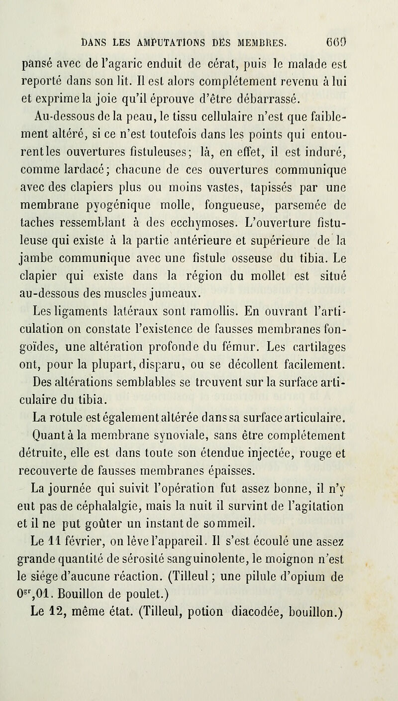 pansé avec de l'agaric enduit de cérat, puis le malade est reporté dans son lit. Il est alors complètement revenu à lui et exprime la joie qu'il éprouve d'être débarrassé. Au-dessous de la peau, le tissu cellulaire n'est que faible- ment altéré, si ce n'est toutefois dans les points qui entou- rent les ouvertures fistuleuses; là, en effet, il est induré, comme lardacé ; chacune de ces ouvertures communique avec des clapiers plus ou moins vastes, tapissés par une membrane pyogénique molle, fongueuse, parsemée de taches ressemblant à des ecchymoses. L'ouverture fistu- leuse qui existe à la partie antérieure et supérieure de la jambe communique avec une fistule osseuse du tibia. Le clapier qui existe dans la région du mollet est situé au-dessous des muscles jumeaux. Les ligaments latéraux sont ramollis. En ouvrant l'arti- culation on constate l'existence de fausses membranes fon- goïdes, une altération profonde du fémur. Les cartilages ont, pour la plupart, disparu, ou se décollent facilement. Des altérations semblables se trouvent sur la surface arti- culaire du tibia. La rotule est également altérée dans sa surface articulaire. Quant à la mem.brane synoviale, sans être complètement détruite, elle est dans toute son étendue injectée, rouge et recouverte de fausses membranes épaisses. La journée qui suivit l'opération fut assez bonne, il n'y eut pas de céphalalgie, mais la nuit il survint de l'agitation et il ne put goûter un instant de sommeil. Le 11 février, on lève l'appareil. Il s'est écoulé une assez grande quantité de sérosité sanguinolente, le moignon n'est le siège d'aucune réaction. (Tilleul ; une pilule d'opium de 0'%01. Bouillon de poulet.) Le 12, même état. (Tilleul, potion diacodée, bouillon.)