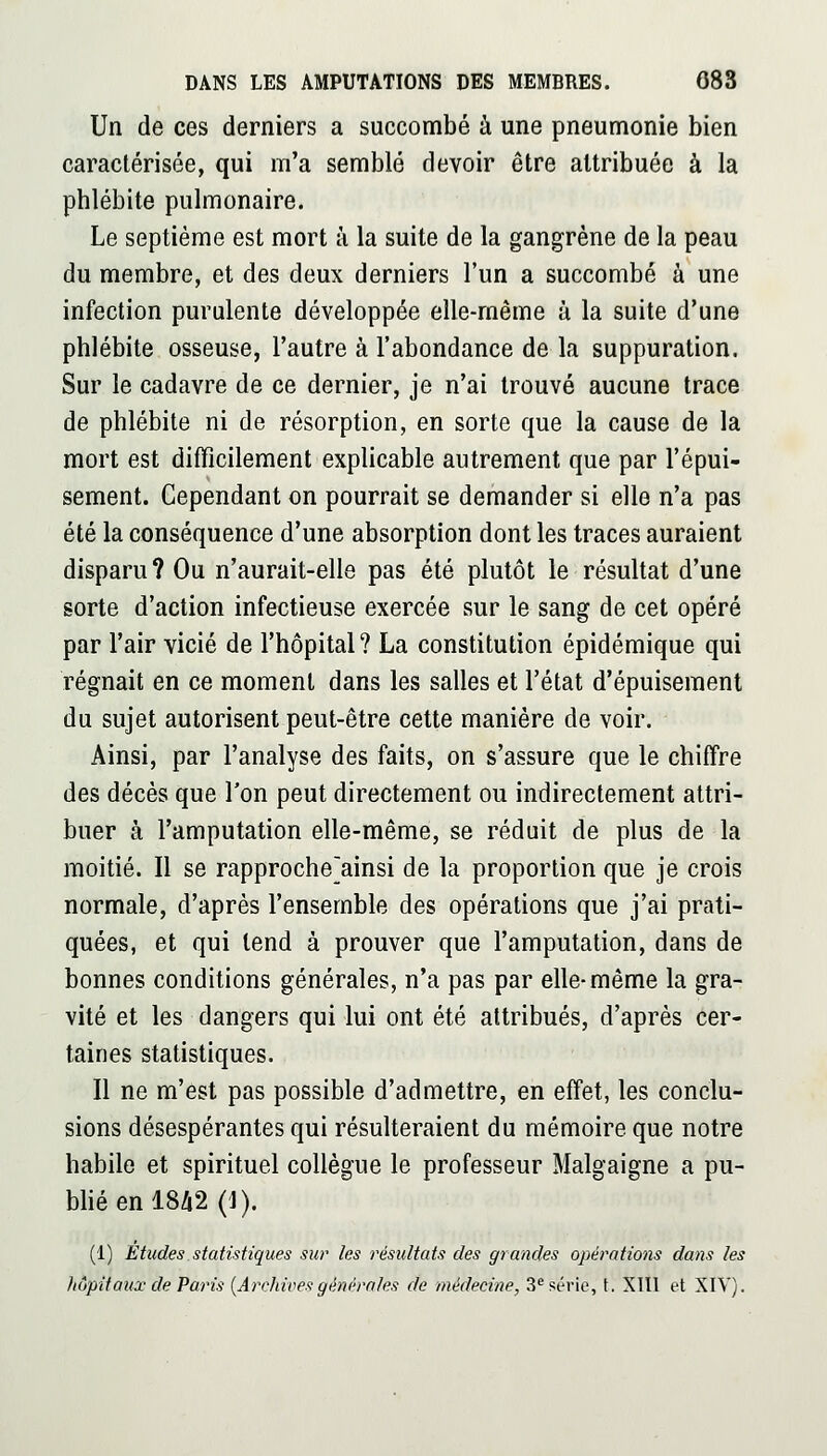 Un de ces derniers a succombé à une pneumonie bien caractérisée, qui m'a semblé devoir être attribuée à la phlébite pulmonaire. Le septième est mort à la suite de la gangrène de la peau du membre, et des deux derniers l'un a succombé à une infection purulente développée elle-même à la suite d'une phlébite osseuse, l'autre à l'abondance de la suppuration. Sur le cadavre de ce dernier, je n'ai trouvé aucune trace de phlébite ni de résorption, en sorte que la cause de la mort est difficilement explicable autrement que par l'épui- sement. Cependant on pourrait se demander si elle n'a pas été la conséquence d'une absorption dont les traces auraient disparu? Ou n'aurait-elle pas été plutôt le résultat d'une sorte d'action infectieuse exercée sur le sang de cet opéré par l'air vicié de l'hôpital? La constitution épidémique qui régnait en ce moment dans les salles et l'état d'épuisement du sujet autorisent peut-être cette manière de voir. Ainsi, par l'analyse des faits, on s'assure que le chiffre des décès que Ton peut directement ou indirectement attri- buer à l'amputation elle-même, se réduit de plus de la moitié. Il se rapproche^ainsi de la proportion que je crois normale, d'après l'ensemble des opérations que j'ai prati- quées, et qui tend à prouver que l'amputation, dans de bonnes conditions générales, n'a pas par elle-même la gra- vité et les dangers qui lui ont été attribués, d'après cer- taines statistiques. Il ne m'est pas possible d'admettre, en effet, les conclu- sions désespérantes qui résulteraient du mémoire que notre habile et spirituel collègue le professeur Malgaigne a pu- blié en 18/i2 (J). (1) Etudes statistiques sur les résultats des grandes opérations dans les hôpitaux de Paris {Archives générales de médecine, 3^ série, t. XIll et XIV).