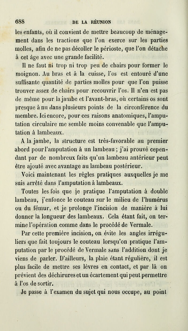 les enfants, où il convient de mettre beaucoup de ménage- ment dans les tractions que l'on exerce sur les parties molles, afin de ne pas décoller le périoste, que l'on détache à cet âge avec une grande facilité. Il ne faut ni trop ni trop peu de chairs pour former le moignon. Au bras et à la cuisse, l'os est entouré d'une suffisante quantité de parties molles pour que l'on puisse trouver assez de ciiairs pour recouvrir l'os. Il n'en est pas de même pour la jambe et l'avant-bras, oii certains os sont presque à nu dans plusieurs points de la circonférence du membre. Ici encore, pour ces raisons anatomiques, l'ampu- tation circulaire me semble moins convenable que l'ampu- tation à lambeaux. A. la jambe, la structure est très-favorable au premier abord pour l'amputation à un lambeau; j'ai prouvé cepen- dant par de nombreux faits qu'un lambeau antérieur peut être ajouté avec avantage au lambeau postérieur. Voici maintenant les règles pratiques auxquelles je me suis arrêté dans l'amputation à lambeaux. Toutes les fois que je pratique l'amputation à double lambeau, j'enfonce le couteau sur le miheu de l'humérus ou du fémur, et je prolonge l'incision de manière à lui donner la longueur des lambeaux. Gela étant fait, on ter- mine l'opération comme dans le procédé de Vermale. Par celte première incision, on évite les angles irrégu- liers que fait toujours le couteau lorsqu'on pratique l'am- putation par le procédé de Vermale sans l'addition dont je viens de parler. D'ailleurs, la plaie étant réguHère, il est plus facile de mettre ses lèvres en contact, et par là on prévient des déchirures etunécartement qui peut permettre à l'os de sortir. Je passe à l'examen du sujet qui nous occupe, au point