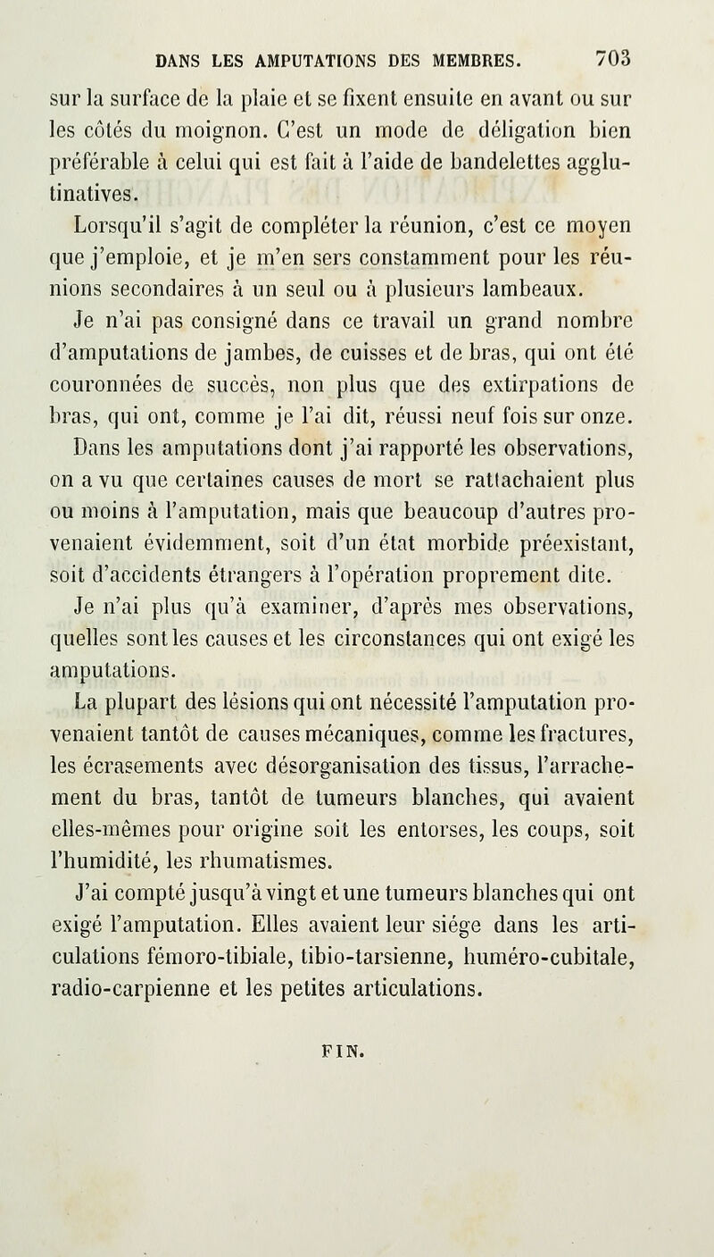 sur la surface de la plaie et se fixent ensuite en avant ou sur les côtés du moignon. C'est un mode de déligation bien préférable à celui qui est fait à l'aide de bandelettes agglu- tinatives. Lorsqu'il s'agit de compléter la réunion, c'est ce moyen que j'emploie, et je m'en sers constamment pour les réu- nions secondaires à un seul ou à plusieurs lambeaux. Je n'ai pas consigné dans ce travail un grand nombre d'amputations de jambes, de cuisses et de bras, qui ont été couronnées de succès, non plus que des extirpations de bras, qui ont, comme je l'ai dit, réussi neuf fois sur onze. Dans les amputations dont j'ai rapporté les observations, on a vu que certaines causes de mort se rattachaient plus ou moins à l'amputation, mais que beaucoup d'autres pro- venaient évidemment, soit d'un état morbide préexistant, soit d'accidents étrangers à l'opération proprement dite. Je n'ai plus qu'à examiner, d'après mes observations, quelles senties causes et les circonstances qui ont exigé les amputations. La plupart des lésions qui ont nécessité l'amputation pro- venaient tantôt de causes mécaniques, comme les fractures, les écrasements avec désorganisation des tissus, l'arrache- ment du bras, tantôt de tumeurs blanches, qui avaient elles-mêmes pour origine soit les entorses, les coups, soit l'humidité, les rhumatismes. J'ai compté jusqu'à vingt et une tumeurs blanches qui ont exigé l'amputation. Elles avaient leur siège dans les arti- culations fémoro-tibiale, tibio-tarsienne, huméro-cubitale, radio-carpienne et les petites articulations. FIN.