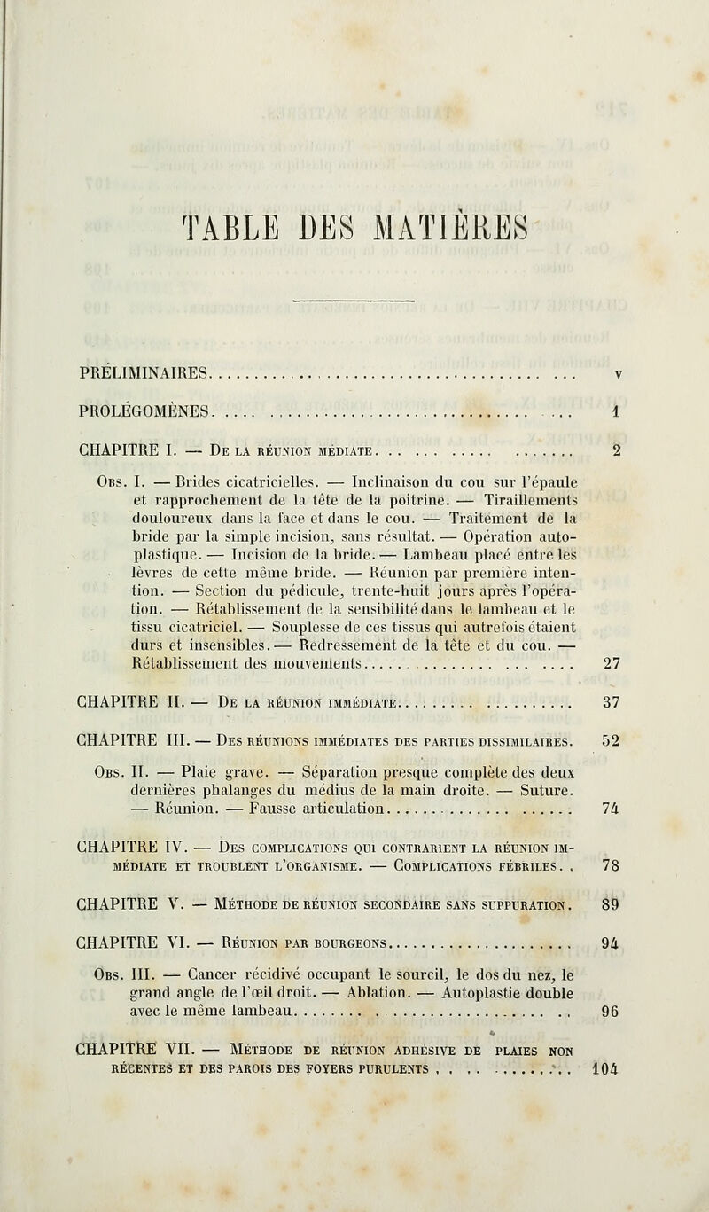 TABLE DES MATIERES PRELIMINAIRES PROLÉGOMÈNES CHAPITRE I. — De la réunion médiate. Obs. I. —Brides cicatricielles. — Inclinaison du cou sur l'épaule et rapprochement de la tête de la poitrine. — Tiraillements ^ douloureux dans la face et dans le cou. — Traitement de la bride par la simple incision^ sans résultat. — Opération auto- plastique. — Incision de la bride.— Lambeau placé entre les lèvres de cette même bride. — Réunion par première inten- tion. — Section du pédicule^ trente-huit jours après l'opéra- tion. — Rétablissement de la sensibilité dans le lambeau et le ti.ssu cicatriciel. — Souplesse de ces tissus qui autrefois étaient durs et insensibles.— Redressement de la tête et du cou. — Rétablissement des mouvements 27 CHAPITRE II. — De la réunion immédiate , 37 CHAPITRE III. — Des réunions immédiates des parties dissimilaires. 52 Obs. II. — Plaie grave. — Séparation presque complète des deux dernières phalanges du médius de la main droite. — Suture. — Réunion. — Fausse articulation 74 CHAPITRE IV. — Des complications qui contrarient la réunion im- médiate ET troublent l'organisme. COMPLICATIONS FÉBRILES. . 78 CHAPITRE V. — Méthode DE RÉUNION secondaire sans suppuration. 89 CHAPITRE VI. — RÉUNION par bourgeons 94 Obs. III. — Cancer récidivé occupant le sourcil, le dos du nez, le grand angle de l'œil droit. — Ablation. — Autoplastie double avec le même lambeau 96 CHAPITRE VII. — Méthode de réunion adhésive de plaies non RÉCENTES ET DES PAROIS DES FOYERS PURULENTS \ . 104