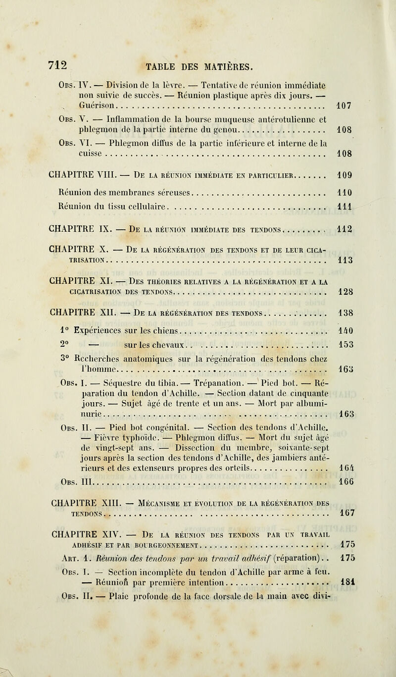 ÛBS. IV. — Division de la lèvre. — Tentative de réunion immédiate non suivie de succès. — Réunion plastique après dix jours. — Guérison. 107 Obs. V. — Inflammation de la bourse muqueuse antérotuliennc et phlegmon de la partie interne du genou 108 Obs. VI. — Phlegmon diffus de la partie inférieure et interne de la cuisse 108 CHAPITRE VIII. — De la réunion immédiate en particulier 109 Réunion des membranes séreuses 110 Réunion du tissu cellulaire 111 CHAPITRE IX. — De la réunion immédiate des tendons 112 CHAPITRE X. — De LA régénération des tendons et de leur cica- trisation 113 CHAPITRE XI. — Des théories relatives a la régénération et a la cicatrisation des tendons 128 CHAPITRE XII. — De la régénération des tendons 138 1° Expériences sur les chiens 140 2° — sur les chevaux,. 153 3° Recherches anatomiques sur la régénération des tendons chez l'homme 163 Obs. I. — Séquestre du tibia.— Trépanation. — Pied bot. — Ré- paration du tendon d'Achille. — Section datant de cinquante jours. — Sujet âgé de trente et un ans. — Mort par albumi- nurie - 163 Ocs. II. — Pied bot congénital. — Section des tendons d'Achille. — Fièvre typhoïde. — Phlegmon diffus. — Mort du sujet âgé de vingt-sept ans. — Dissection du membre^ soixante-sept jours après la section des tendons d'Achille, des jambiers anté- rieurs et des extenseurs propres des orteils 164 Obs. III 166 CHAPITRE XIII. — Mécanisme et évolution de la régénération des tendons 167 CHAPITRE XIV. — De la réunion des tendons par un travail adhésif et par bourgeonnement 175 Art. 1. Réunion des tendons par un travail acZM??/(réparation). . 175 Obs. I. — Section incomplète du tendon d'Achille par arme à feu. — Réunioft par première intention 181 Obs. II, — Plaie profonde de la face dorsale de la main avec divi-