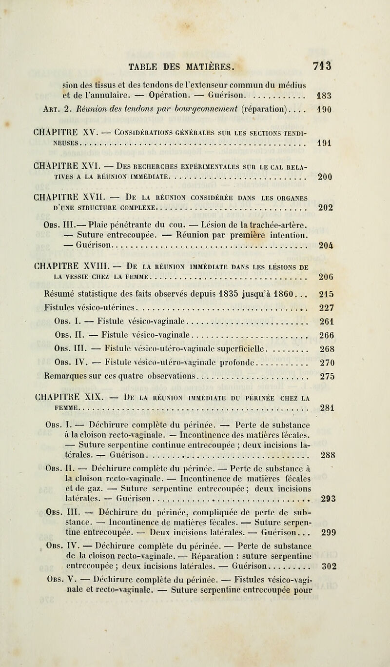 sion des tissus et des tendons de l'extenseur commun du médius et de l'annulaire. — Opération. — Guérison 183 Art. 2. Réunion des- tendons par bourgeonnement (réparation).... 190 CHAPITRE XV. — Considérations générales sur les sections tendi- neuses 191 CHAPITRE XVI. — Des recherches expérimentales sur le cal rela- tives A LA RÉUNION IMMÉDIATE 200 CHAPITRE XVII. — De la réunion considérée dans les organes d'une structure complexe 202 Obs. III.— Plaie pénétrante du cou. — Lésion de la trachée-artère. — Suture entrecoupée. — Réunion par première intention. — Guérison 204 CHAPITRE XVIII. — De la réunion immédiate dans les lésions de LA vessie chez LA FEMME 206 Résumé statistique des faits observés depuis 1835 jusqu'à 1860. .. 215 Fistules vésico-utérines 227 Obs. I. — Fistule vésico-vaginale 261 Obs. II. — Fistule vésico-vaginale , 266 Obs. III. — Fistule vésico-utéro-vaginale superficielle 268 Obs. IV. — Fistule vésico-utéro-vaginale profonde 270 Remarques sur ces quatre observations 275 CHAPITRE XIX. — De la réunion immédiate du périnée chez la FEMME 281 Obs. I. — Déchirure complète du périnée. — Perte de substance à la cloison recto-vaginale. — Incontinence des matières fécales. — Suture serpentine continue entrecoupée ; deux incisions la- térales. — Guérison 288 Obs. II. — Déchirure complète du périnée. — Perte de substance à la cloison recto-vaginale. — Incontinence de matières fécales et de gaz. — Suture serpentine entrecoupée; deux incisions latérales. — Guérison 293 Obs. III. — Déchirure du périnée, compliquée de perte de sub- stance. — Incontinence de matières fécales. — Suture serpen- tine entrecoupée. — Deux incisions latérales. — Guérison. . . 299 ^ Obs. IV. — Déchirure complète du périnée. — Perte de substance de la cloison recto-vaginale. — Réparation : suture serpentine entrecoupée ; deux incisions latérales. — Guérison 302 Obs. V. — Déchirure complète du périnée. — Fistules vésico-vagi- nale et recto-vaginale. — Suture serpentine entrecoupée pour