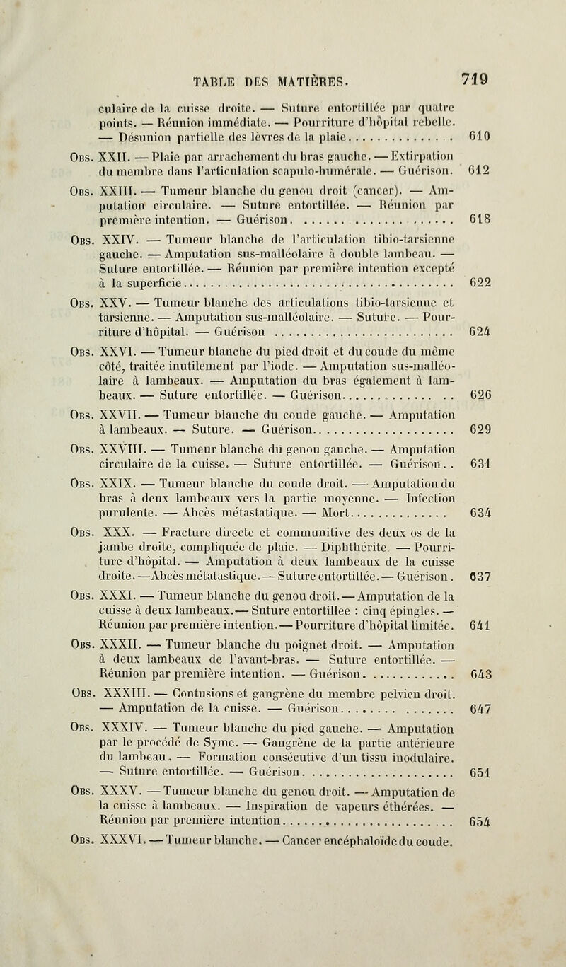 culairc de la cuisse droite. — Suture entortillée par quatre points. — Réunion immédiate. — Pourriture d'iiôpital rebelle. — Désunion partielle des lèvres de la plaie 610 Obs. XXII. — Plaie par arrachement du bras gauche. — Extirpation du membre dans l'articulation scapulo-humérale. — Guérison. G12 Obs. XXIII. — Tumeur blanche du genou droit (cancer). — Am- putation circulaire. — Suture entortillée. — Réunion par prenDcre intention. — Guérison 618 Obs. XXIV. — Tumeur blanche de l'articulation tibio-tarsiennc gauche. — Amputation sus-malléolairc à double lambeau. — Suture entortillée. — Réunion par première intention excepté à la superficie 622 Obs. XXV. — Tumeur blanche des articulations tibio-tarsienne et tarsienne. — Amputation sus-malléolaire. — Suture. — Pour- riture d'hôpital. — Guérison 624 Obs. XXVI. — Tumeur blanche du pied droit et du coude du même côté^ traitée inutilement par l'iode. —Amputation sus-malléo- laire à lambeaux. — Amputation du bras également à lam- beaux. — Suture entortillée. — Guérison 62G Obs. XXVII. — Tumeur blanche du coude gauche. — Amputation à lambeaux. — Suture. — Guérison 629 Obs. XXVIII. — Tumeur blanche du genou gauche. — Amputation circulaire de la cuisse. — Suture entortillée. — Guérison. . 631 Obs. XXIX. — Tumeur blanche du coude droit. —Amputation du bras à deux lambeaux vers la partie moyenne. — Infection purulente. — Abcès métastatique. — Mort 634 Obs. XXX. — Fracture directe et communitive des deux os de la jambe droite, comphquée de plaie. — Diphthérite — Pourri- ture d'hôpital. — Amputation à deux lambeaux de la cuisse droite.—Abcès métatastique.—Suture entortillée.— Guérison. 637 Obs. XXXI. — Tumeur blanche du genou droit. — Amputation de la cuisse h deux lambeaux.— Suture entortillée : cinq épingles. — Réunion par première intention.—Pourriture d'hôpital limitée. 641 Obs. XXXII. — Tumeur blanche du poignet droit. — Amputation à deux lambeaux de l'avant-bras. — Suture entortillée. — Réunion par première intention. — Guérison 643 Obs. XXXIII. — Contusions et gangrène du membre pelvien droit. — Amputation de la cuisse. — Guérison 647 Obs. XXXIV. — Tumeur blanche du pied gauche. — Amputation par le procédé de Syme. — Gangrène de la partie antérieure du lambeau, — Formation consécutive d'un tissu inodulaire. — Suture entortillée. — Guéinson 651 Obs. XXXV. —Tumeur blanche du genou droit. — Amputation de la cuisse à lambeaux. — Inspiration de vapeurs éthérées. — Réunion par première intention 654 Obs. XXXVI. — Tumeur blanche. — Cancer encéphaloïdedu coude.