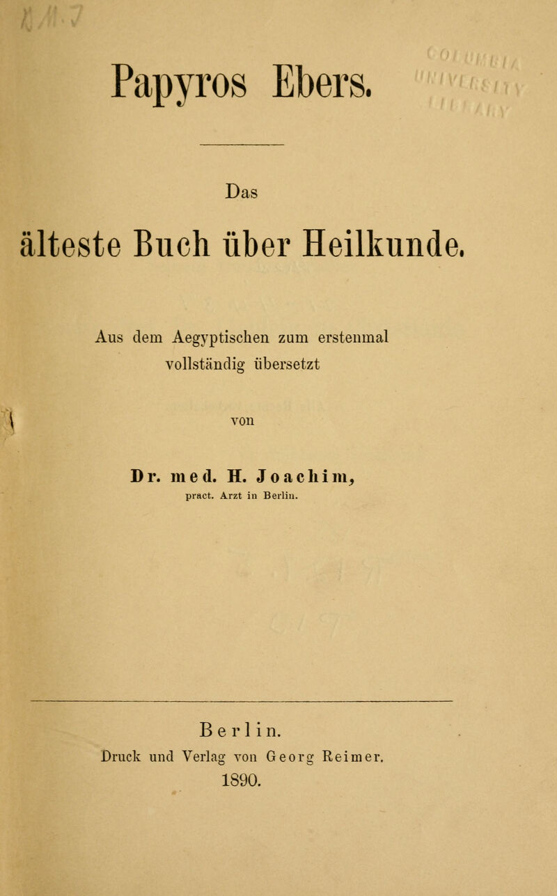 Papyros Ebers. Das älteste Buch über Heilkunde. Aus dem Aegyptischen zum erstenmal vollständig übersetzt von Dr. med. H. Joacliim, pract. Arzt in Berlin. Berlin. Druck und Verlag von Georg Reimer. 1890.