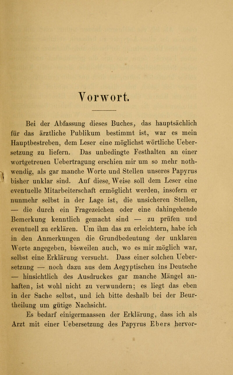 I Vorwort. Bei der Abfassuug dieses Buches, das hauptsächlich für das ärztliche Publikum bestimmt ist, war es mein Hauptbestreben5 dem Leser eine möglichst wörtliche Ueber- setzung zu liefern. Das unbedingte Festhalten an einer wortgetreuen üebertragung erschien mir um so mehr noth- wendig, als gar manche Worte und Stellen unseres Papyrus bisher unklar sind. Auf diese. Weise soll dem Leser eine eventuelle Mitarbeiterschaft ermöglicht werden, insofern er nunmehr selbst in der Lage ist, die unsicheren Stellen, — die durch ein Fragezeichen oder eine dahingehende Bemerkung kenntlich gemacht sind — zu prüfen und eventuell zu erklären. Um ihm das zu erleichtern, habe ich in den Anmerkungen die Grundbedeutung der unklaren Worte angegeben, bisweilen auch, wo es mir möglich war, selbst eine Erklärung versucht. Dass einer solchen Ueber- setzung — noch dazu aus dem Aegyptischen ins Deutsche — hinsichtlich des Ausdruckes gar manche Mängel an- haften, ist wohl nicht zu verwundern; es liegt das eben in der Sache selbst, und ich bitte deshalb bei der Beur- theilung um gütige Nachsicht. Es bedarf einigermaassen der Erklärung, dass ich als Arzt mit einer Uebersetzung des Papyrus Ebers hervor-