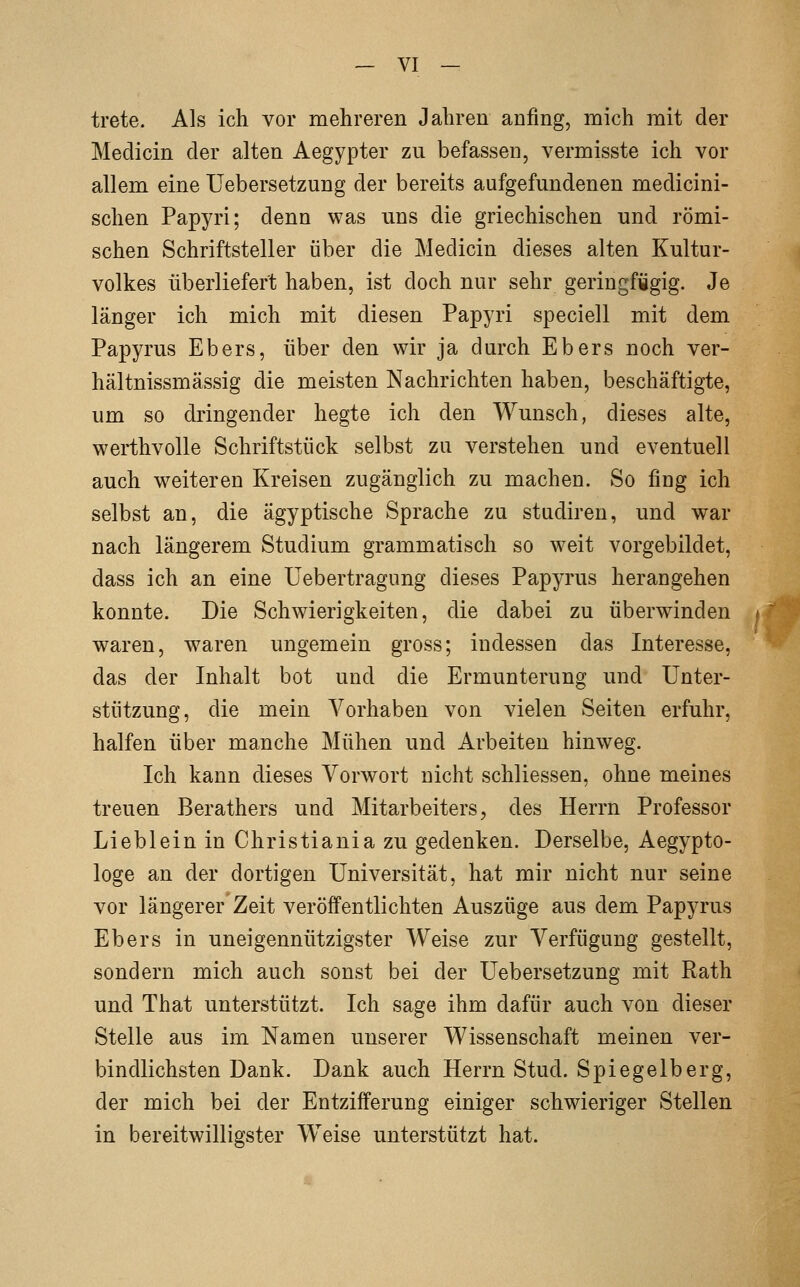 trete. Als ich vor mehreren Jahren anfing, mich mit der Medicin der alten Aegypter zu befassen, vermisste ich vor allem eine Uebersetzung der bereits aufgefundenen medicini- schen Papyri; denn was uns die griechischen und römi- schen Schriftsteller über die Medicin dieses alten Kultur- volkes überliefert haben, ist doch nur sehr geringfügig. Je länger ich mich mit diesen Papyri speciell mit dem Papyrus Ebers, über den wir ja durch Ebers noch ver- bal tnissmässig die meisten Nachrichten haben, beschäftigte, um so dringender hegte ich den Wunsch, dieses alte, werthvolle Schriftstück selbst zu verstehen und eventuell auch weiteren Kreisen zugänglich zu machen. So fing ich selbst an, die ägyptische Sprache zu studiren, und war nach längerem Studium grammatisch so weit vorgebildet, dass ich an eine üebertragung dieses Papyrus herangehen konnte. Die Schwierigkeiten, die dabei zu überwinden waren, waren ungemein gross; indessen das Interesse, das der Inhalt bot und die Ermunterung und Unter- stützung, die mein Vorhaben von vielen Seiten erfuhr, halfen über manche Mühen und Arbeiten hinweg. Ich kann dieses Vorwort nicht schliessen, ohne meines treuen Berathers und Mitarbeiters, des Herrn Professor Lieblein in Christiania zu gedenken. Derselbe, Aegypto- loge an der dortigen Universität, hat mir nicht nur seine vor längerer Zeit veröffentlichten Auszüge aus dem Papyrus Ebers in uneigennützigster Weise zur Verfügung gestellt, sondern mich auch sonst bei der Uebersetzung mit Rath und That unterstützt. Ich sage ihm dafür auch von dieser Stelle aus im Namen unserer Wissenschaft meinen ver- bindlichsten Dank. Dank auch Herrn Stud. Spiegelberg, der mich bei der Entzifferung einiger schwieriger Stellen in bereitwilligster Weise unterstützt hat.