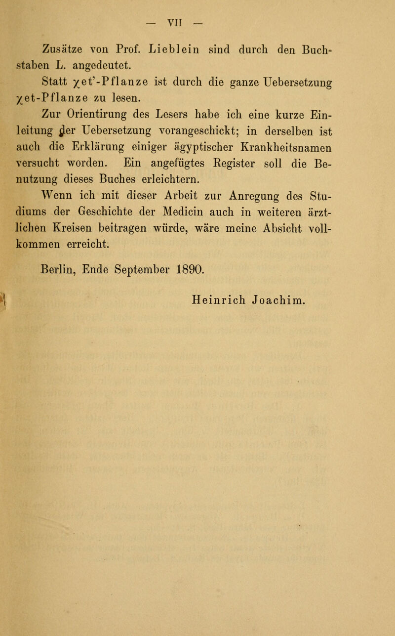 Zusätze von Prof. Lieb lein sind durch den Buch- staben L. angedeutet. Statt xet'-Pflanze ist durch die ganze Uebersetzung 5(et-Pflanze zu lesen. Zur Orientirung des Lesers habe ich eine kurze Ein- leitung ^er Uebersetzung vorangeschickt; in derselben ist auch die Erklärung einiger ägyptischer Krankheitsnamen versucht worden. Ein angefügtes Register soll die Be- nutzung dieses Buches erleichtern. Wenn ich mit dieser Arbeit zur Anregung des Stu- diums der Geschichte der Medicin auch in weiteren ärzt- lichen Kreisen beitragen würde, wäre meine Absicht voll- kommen erreicht. Berlin, Ende September 1890. ^ Heinrich Joachim.