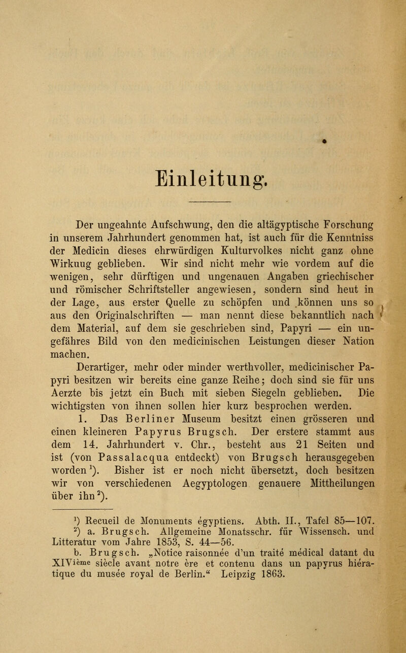Einleitung. Der ungeahnte Aufschwung, den die altägyptische Forschung in unserem Jahrhundert genommen hat, ist auch für die Kenntniss der Medicin dieses ehrwürdigen Kulturvolkes nicht ganz ohne Wirkuug geblieben. Wir sind nicht mehr wie vordem auf die wenigen, sehr dürftigen und ungenauen Angaben griechischer und römischer Schriftsteller angewiesen, sondern sind heut in der Lage, aus erster Quelle zu schöpfen und .können uns so aus den Originalschriften — man nennt diese bekanntlich nach » dem Material, auf dem sie geschrieben sind, Papyri — ein un- gefähres Bild von den medicinischen Leistungen dieser Nation machen. Derartiger, mehr oder minder werthvoller, medicinischer Pa- pyri besitzen wir bereits eine ganze Reihe; doch sind sie für uns Aerzte bis jetzt ein Buch mit sieben Siegeln geblieben. Die wichtigsten von ihnen sollen hier kurz besprochen werden. 1. Das Berliner Museum besitzt einen grösseren und einen kleineren Papyrus Brugsch. Der erstere stammt aus dem 14. Jahrhundert v. Chr., besteht aus 21 Seiten und ist (von Passalacqua entdeckt) von Brugsch herausgegeben worden^). Bisher ist er noch nicht übersetzt, doch besitzen wir von verschiedenen Aegyptologen genauere Mittheilungen über ihn^). ') Recueil de Monuments egyptiens. Abtb. IL, Tafel 85—107. 2) a. Brugsch. Allgemeine Monatsschr. für Wissensch. und Litteratur vom Jahre 1853, S. 44—56. b. Brugsch. „Notice raisonnee d'un traite medical datant du XlVieme siecle avant notre ere et contenu dans un papyrus hiera- tique du musee royal de Berlin. Leipzig 1863.