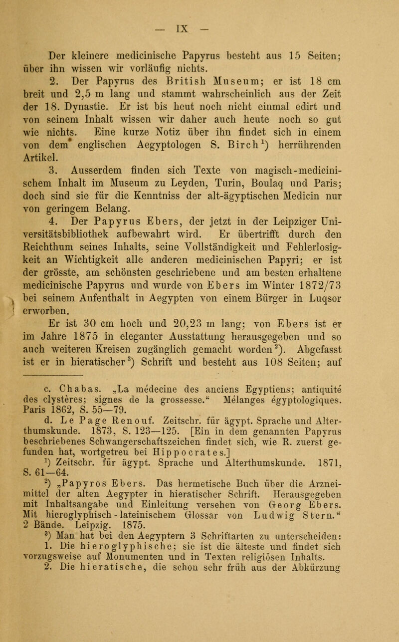 Der kleinere medicinische Papyrus besteht aus 15 Seiten; über ihn wissen wir vorläufig nichts. 2. Der Papyrus des British Museum; er ist 18 cm breit und 2,5 m lang und stammt wahrscheinlich aus der Zeit der 18. Dynastie. Er ist bis heut noch nicht einmal edirt und von seinem Inhalt wissen wir daher auch heute noch so gut wie nichts. Eine kurze Notiz über ihn findet sich in einem von dem* englischen Aegyptologen S. Birch^) herrührenden Artikel. 3. Ausserdem finden sich Texte von magisch-medicini- schem Inhalt im Museum zu Leyden, Turin, Boulaq und Paris; doch sind sie für die Kenntniss der alt-ägyptischen Medicin nur von geringem Belang. 4. Der Papyrus Ebers, der jetzt in der Leipziger Uni- versitätsbibliothek aufbewahrt wird. Er übertrifft durch den Reichthum seines Inhalts, seine Vollständigkeit und Fehlerlosig- keit an Wichtigkeit alle anderen medicinischen Papyri; er ist der grösste, am schönsten geschriebene und am besten erhaltene medicinische Papyrus und wurde von Ebers im Winter 1872/73 bei seinem Aufenthalt in Aegypten von einem Bürger in Luqsor erworben. Er ist 30 cm hoch und 20,23 m lang; von Ebers ist er im Jahre 1875 in eleganter Ausstattung herausgegeben und so auch weiteren Kreisen zugänglich gemacht worden^). Abgefasst ist er in hieratischer^) Schrift und besteht aus 108 Seiten; auf c. Chabas. „La medecine des anciens Egyptiens; antiquite des clysteres; signes de la grossesse. Melanges egyptologiques. Paris 1862, S. 55—79. d. Le Page Renouf. Zeitschr. für ägypt. Sprache und Alter- thumskunde. 1873, S. 123—125. [Ein in dem genannten Papyrus beschriebenes Schwangerschaftszeichen findet sich, wie R. zuerst ge- funden hat, wortgetreu bei Hippocrates.] ') Zeitschr. für ägypt. Sprache und Alterthumskunde. 1871, S. 61—64. 2) ^Papyros Ebers. Das hermetische Buch über die Arznei- mittel der alten Aegypter in hieratischer Schrift. Herausgegeben mit Inhaltsangabe und Einleitung versehen von Georg Ebers. Mit hieroglyphisch - lateinischem Glossar von Ludwig Stern. 2 Bände. Leipzig. 1875. 3) Man hat bei den Aegyptern 3 Schriftarten zu unterscheiden: 1. Die hieroglyphische; sie ist die älteste und findet sich vorzugsweise auf Monumenten und in Texten religiösen Inhalts. 2. Die hieratische, die schon sehr früh aus der xlbkürzung