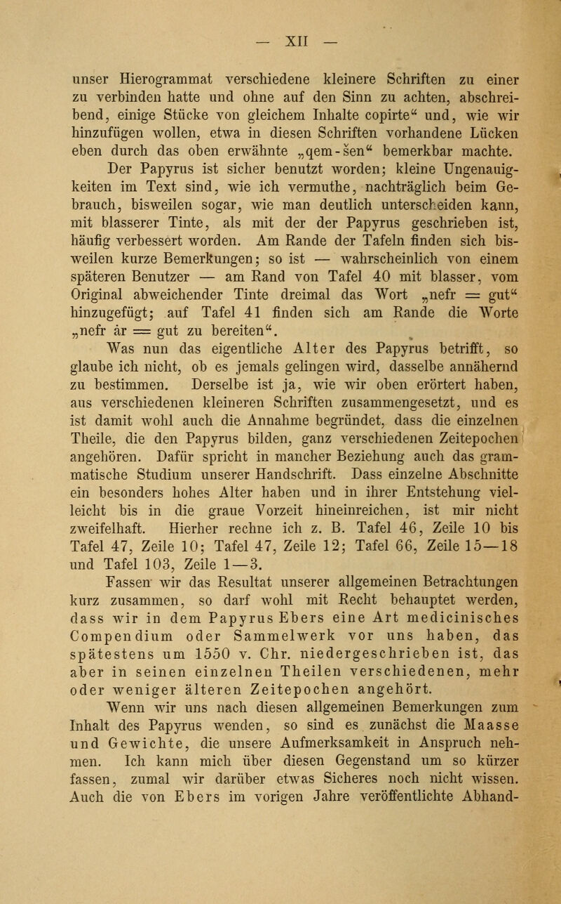 unser Hierogrammat verschiedene kleinere Schriften zu einer zu verbinden hatte und ohne auf den Sinn zu achten, abschrei- bend, einige Stücke von gleichem Inhalte copirte und, wie wir hinzufügen wollen, etwa in diesen Schriften vorhandene Lücken eben durch das oben erwähnte „qem-sen bemerkbar machte. Der Papyrus ist sicher benutzt worden; kleine Ungenauig- keiten im Text sind, wie ich vermuthe, nachträglich beim Ge- brauch, bisweilen sogar, wie man deutlich unterscheiden kann, mit blasserer Tinte, als mit der der Papyrus geschrieben ist, häufig verbessert worden. Am Rande der Tafeln finden sich bis- weilen kurze Bemerkungen; so ist — wahrscheinlich von einem späteren Benutzer — am Eand von Tafel 40 mit blasser, vom Original abweichender Tinte dreimal das Wort „nefr = gut hinzugefügt; auf Tafel 41 finden sich am Rande die Worte „nefr är == gut zu bereiten. Was nun das eigentliche Alter des Papyrus betrifft, so glaube ich nicht, ob es jemals gelingen wird, dasselbe annähernd zu bestimmen. Derselbe ist ja, wie wir oben erörtert haben, aus verschiedenen kleineren Schriften zusammengesetzt, und es ist damit wohl auch die Annahme begründet, dass die einzelnen Theile, die den Papyrus bilden, ganz verschiedenen Zeitepochen angehören. Dafür spricht in mancher Beziehung auch das gram- matische Studium unserer Handschrift. Dass einzelne Abschnitte ein besonders hohes Alter haben und in ihrer Entstehung viel- leicht bis in die graue Vorzeit hineinreichen, ist mir nicht zweifelhaft. Hierher rechne ich z. B. Tafel 46, Zeile 10 bis Tafel 47, Zeile 10; Tafel 47, Zeile 12; Tafel 66, Zeile 15—18 und Tafel 103, Zeile 1 — 3. Fassen wir das Resultat unserer allgemeinen Betrachtungen kurz zusammen, so darf wohl mit Recht behauptet werden, dass wir in dem Papyrus Ebers eine Art medicinisches Compendium oder Sammelwerk vor uns haben, das spätestens um 1550 v. Chr. niedergeschrieben ist, das aber in seinen einzelnen Theilen verschiedenen, mehr oder weniger älteren Zeitepochen angehört. Wenn wir uns nach diesen allgemeinen Bemerkungen zum Inhalt des Papyrus wenden, so sind es zunächst die Maasse und Gewichte, die unsere Aufmerksamkeit in Anspruch neh- men. Ich kann mich über diesen Gegenstand um so kürzer fassen, zumal wir darüber etwas Sicheres noch nicht wissen. Auch die von Ebers im vorigen Jahre veröffentlichte Abhand-