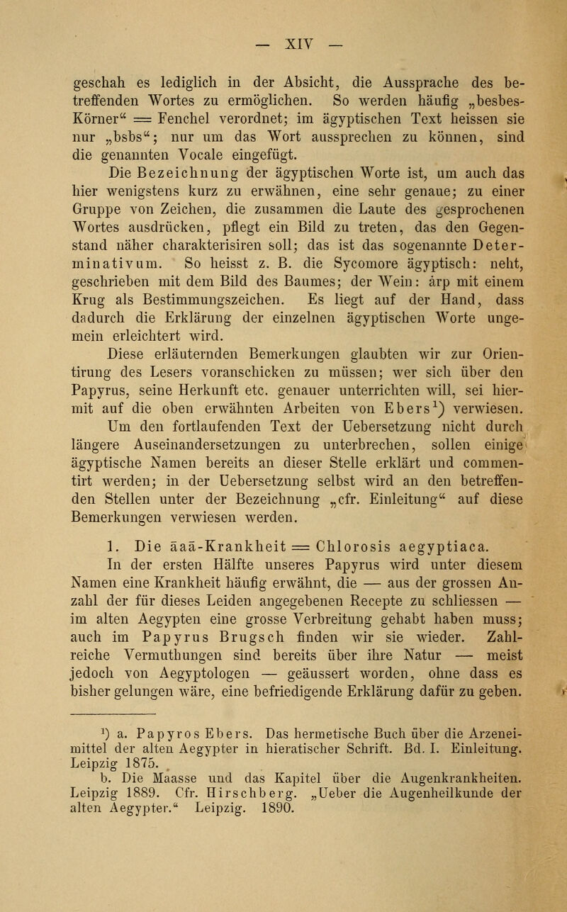 geschah es lediglich in der Absicht, die Aussprache des be- treffenden Wortes zu ermöglichen. So werden häufig „besbes- Körner == Fenchel verordnet; im ägyptischen Text heissen sie nur „bsbs; nur um das Wort aussprechen zu können, sind die genannten Vocale eingefügt. Die Bezeichnung der ägyptischen Worte ist, um auch das hier wenigstens kurz zu erwähnen, eine sehr genaue; zu einer Gruppe von Zeichen, die zusammen die Laute des gesprochenen Wortes ausdrücken, pflegt ein Bild zu treten, das den Gegen- stand näher charakterisiren soll; das ist das sogenannte Deter- minativ um. So heisst z. B. die Sycomore ägyptisch: neht, geschrieben mit dem Bild des Baumes; der Wein: ärp mit einem Krug als Bestimmungszeichen. Es liegt auf der Hand, dass dadurch die Erklärung der einzelnen ägyptischen Worte unge- mein erleichtert wird. Diese erläuternden Bemerkungen glaubten wir zur Orien- tirung des Lesers voranschicken zu müssen; wer sich über den Papyrus, seine Herkunft etc. genauer unterrichten will, sei hier- mit auf die oben erwähnten Arbeiten von Ebers-^) verwiesen. Um den fortlaufenden Text der üebersetzung nicht durch längere Auseinandersetzungen zu unterbrechen, sollen einige' ägyptische Namen bereits an dieser Stelle erklärt und commen- tirt werden; in der üebersetzung selbst wird an den betreffen- den Stellen unter der Bezeichnung „cfr. Einleitung auf diese Bemerkungen verwiesen werden. 1. Die äaä-Krankheit = Chlorosis aegyptiaca. Li der ersten Hälfte unseres Papyrus wird unter diesem Namen eine Krankheit häufig erwähnt, die — aus der grossen An- zahl der für dieses Leiden angegebenen Recepte zu schliessen — im alten Aegypten eine grosse Verbreitung gehabt haben muss; auch im Papyrus Brugsch finden wir sie wieder. Zahl- reiche Vermuth ungen sind bereits über ihre Natur — meist jedoch von Aegyptologen — geäussert worden, ohne dass es bisher gelungen wäre, eine befriedigende Erklärung dafür zu geben. ^) a. Papyros Ebers. Das hermetische Buch über die Arzenei- mittel der alten Aegypter in hieratischer Schrift. Bd. I. Einleitung. Leipzig 1875. b. Die Maasse und das Kapitel über die Augenkrankheiten. Leipzig 1889. Cfr. Hirschberg, „üeber die Augenheilkunde der alten Aegypter. Leipzig. 1890.