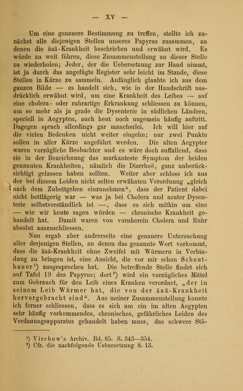 Um eine genauere Bestimmung zu treffen, stellte ich zu- nächst alle diejenigen Stellen unseres Papyrus zusammen, an denen die äaä-Krankheit beschrieben und erwähnt wird. Es würde zu weit führen, diese Zusammenstellung an dieser Stelle zu wiederholen; Jeder, der die üebersetzung zur Hand nimmt, ist ja durch das angefügte Register sehr leicht im Stande, diese Stellen in Kürze zu sammeln. Anfänglich glaubte ich aus dem ganzen Bilde — es handelt sich, wie in der Handschrift aus- drücklich erwähnt wird, um eine Krankheit des Leibes — auf eine cholera- oder ruhrartige Erkrankung schliessen zu können, um so mehr als ja grade die Dysenterie in südlichen Ländern, speciell in Aegypten, auch heut noch ungemein häufig auftritt. Dagegen sprach allerdings gar mancherlei. Ich will hier auf die vielen Bedenken nicht weiter eingehn; nur zwei Punkte sollen in aller Kürze angeführt werden. Die alten Aegypter waren vorzügliche Beobachter und es wäre doch auffallend, dass sie in der Bezeichnung das markanteste Symptom der beiden genannten Krankheiten, nämlich die Diarrhoe, ganz unberück- sichtigt gelassen haben sollten. Weiter aber schloss ich aus der bei diesem Leiden nicht selten erwähnten Verordnung „gleich i nach dem Zubettgehen einzunehmen, dass der Patient dabei nicht bettlägerig war — was ja bei Cholera und acuter Dysen- terie selbstverständlich ist —, dass es sich mithin um eine — wie wir heute sagen würden — chronische Krankheit ge- handelt hat. Damit waren von vornherein Cholera und ßuhr absolut auszuschliessen. Nun ergab aber andrerseits eine genauere Untersuchung aller derjenigen Stellen, an denen das genannte Wort vorkommt, dass die äaä-Krankheit ohne Zweifel mit Würmern in Verbin- dung zu bringen ist, eine Ansicht, die vor mir schon Scheut- hauer^) ausgesprochen hat. Die betreffende Stelle findet sich auf Tafel 19 des Papyrus; dort^) wird ein vorzügliches Mittel zum Gebrauch für den Leib eines Kranken verordnet, „der in seinem Leib Würmer hat, die von der äaä-Krankheit hervorgebracht sind. Aus meiner Zusammenstellung konnte ich ferner schliessen, dass es sich um ein im alten Aegypten sehr häufig vorkommendes, chronisches, gefährliches Leiden des Verdauungsapparates gehandelt haben muss, das schwere Stö- 1) Virchow's Archiv. Bd. 85. S. 343—354. 2) Cfr. die nachfolgende üebersetzung S. 13.