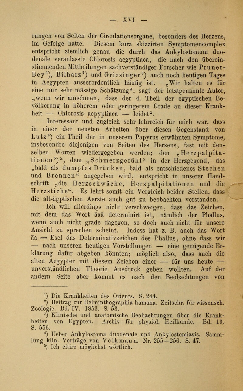 rungen von Seiten der Circiüationsorgane, besonders des Herzens, im Gefolge hatte. Diesem kurz skizzirten Symptomencomplex entspricht ziemlich genau die durch das Ankylostomum duo- denale veranlasste Chlorosis aegyptiaca, die nach den überein- stimmenden Mittheilungen sachverständiger Forscher wie Pruner- Bey^), Bilharz^) und Griesinger^) auch noch heutigen Tages in Aegypten ausserordentlich häufig ist. „Wir halten es für eine nur sehr massige Schätzung, sagt der letztgenannte Autor, „wenn wir annehmen, dass der 4. Theil der egyptischen Be- völkerung in höherem oder geringerem Grade an dieser Krank- heit — Chlorosis aepyptiaca — leidet. Interessant und zugleich sehr lehrreich für mich war, dass in einer der neusten Arbeiten über diesen Gegenstand von Lutz*) ein Theil der in unserem Papyrus erwähnten Symptome, insbesondre diejenigen von Seiten des Herzens, fast mit den- selben Worten wiedergegeben werden; den „Herzpalpi'ta- tionen^), dem „Schmerzgefühl in der Herzgegend, das „bald als dumpfes Drücken, bald als entschiedenes Stechen und Brennen angegeben wird, entspricht in unserer Hand- schrift „die Herzschwäche, Herzpalpitationen und die Herzstiche. Es lehrt somit ein Vergleich beider Stellen, dass die alt-ägptischen Aerzte auch gut zu beobachten verstanden. Ich will allerdings nicht verschweigen, dass das Zeichen, mit dem das Wort äaä determinirt ist, nämlich der Phallus, wenn auch nicht grade dagegen, so doch auch nicht für unsere Ansicht zu sprechen scheint. Indess hat z. B. auch das Wort äa = Esel das Determinativzeichen des Phallus, ohne dass wir — nach unseren heutigen Vorstellungen — eine genügende Er- klärung dafür abgeben könnten; möglich also, dass auch die alten Aegypter mit diesem Zeichen einer — für uns heute — unverständlichen Theorie Ausdruck geben wollten. Auf der andern Seite aber kommt es nach den Beobachtungen von 1) Die Krankheiten des Orients. S. 244. 2) Beitrag zur Helminthographia humana. Zeitschr. für wissensch. Zoologie. Bd. IV. 1853. S. 53. •^ Klinische und anatomische Beobachtungen über die Krank- heiten von Egypten. Archiv für physiol. Heilkunde. Bd. 13. S. 556. ^) üeber Ankylostoma duodenale und Ankylostomiasis. Samm- lung klin. Vorträge von Volk mann. Nr. 255—256. S. 47. ^) Ich citire möglichst wörtlich.