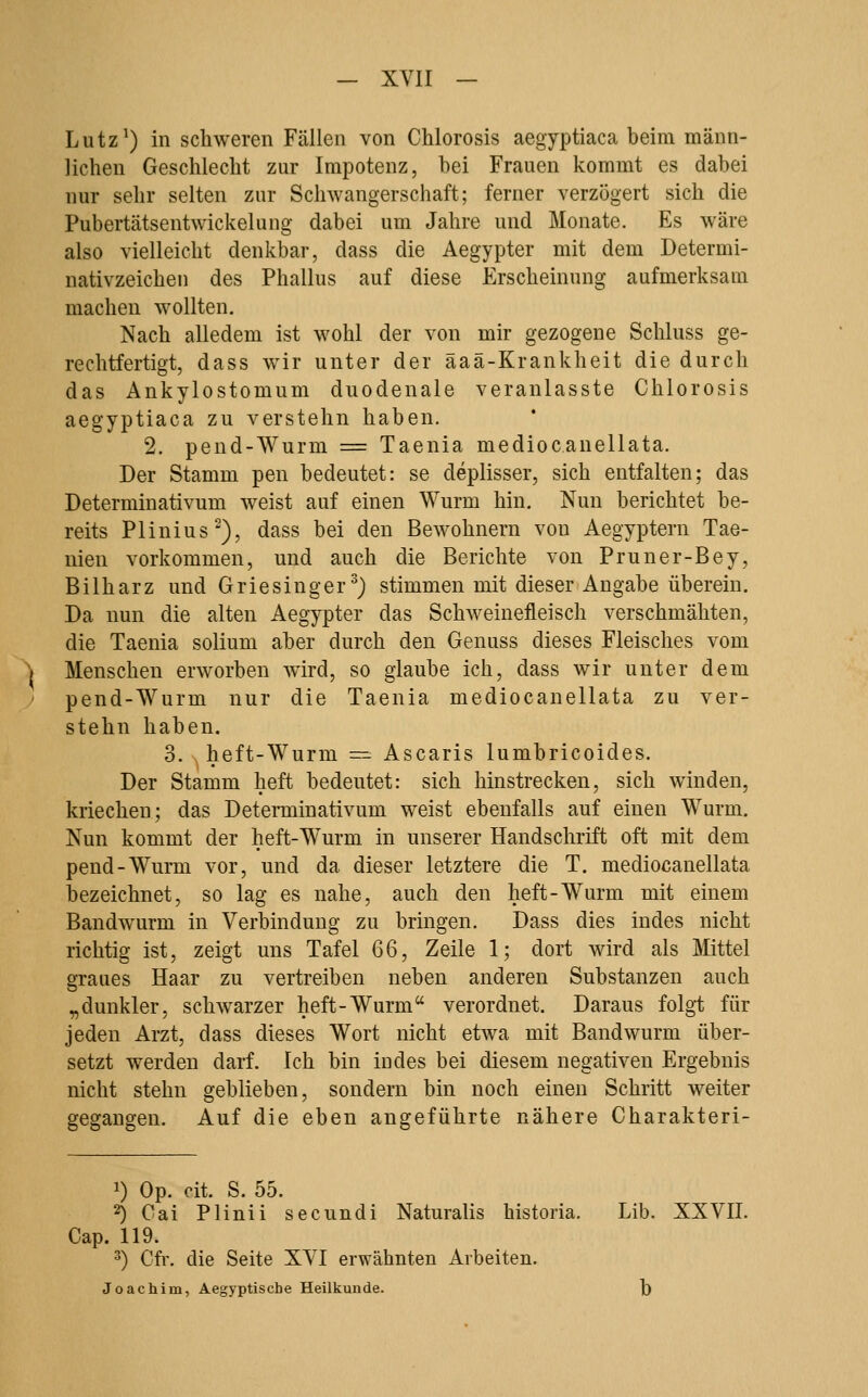 Lutz^) in schweren Fällen von Chlorosis aegyptiaca heim männ- lichen Geschlecht zur Impotenz, bei Frauen kommt es dabei nur sehr selten zur Schwangerschaft; ferner verzögert sich die Pubertätsentwickelung dabei um Jahre und Monate. Es wäre also vielleicht denkbar, dass die Aegypter mit dem Determi- nativzeichen des Phallus auf diese Erscheinung aufmerksam machen wollten. Nach alledem ist wohl der von mir gezogene Schluss ge- rechtfertigt, dass wir unter der äaä-Krankheit die durch das Ankylostomum duodenale veranlasste Chlorosis aegyptiaca zu verstehn haben. 2. pend-Wurm = Taenia mediocanellata. Der Stamm pen bedeutet: se deplisser, sich entfalten; das Determinativum weist auf einen Wurm hin. Nun berichtet be- reits Plinius-), dass bei den Bewohnern von Aegyptern Tae- nien vorkommen, und auch die Berichte von Pruner-Bey, Bilharz und Griesinger^) stimmen mit dieser Angabe überein. Da nun die alten Aegypter das Schweinefleisch verschmähten, die Taenia solium aber durch den Genuss dieses Fleisches vom Menschen erworben wird, so glaube ich, dass wir unter dem pend-Wurm nur die Taenia mediocanellata zu ver- stehn haben. 3. heft-Wurm =: Ascaris lumbricoides. Der Stamm lieft bedeutet: sich hinstrecken, sich winden, kriechen; das Determinativum weist ebenfalls auf einen Wurm. Nun kommt der heft-Wurm in unserer Handschrift oft mit dem pend-Wurm vor, und da dieser letztere die T. mediocanellata bezeichnet, so lag es nahe, auch den heft-Wurm mit einem Bandwurm in Verbindung zu bringen. Dass dies indes nicht richtig ist, zeigt uns Tafel 66, Zeile 1; dort wird als Mittel graues Haar zu vertreiben neben anderen Substanzen auch „dunkler, schwarzer heft-Wurm verordnet. Daraus folgt für jeden Arzt, dass dieses Wort nicht etwa mit Bandwurm über- setzt werden darf. Ich bin indes bei diesem negativen Ergebnis nicht stehn geblieben, sondern bin noch einen Schritt weiter gegangen. Auf die eben angeführte nähere Charakteri- 1) Op. cit. S. 55. 2) Cai Plinii secundi Naturalis historia. Lib. XXVII. Cap. 119. 3) Cfr. die Seite XVI erwähnten Arbeiten.