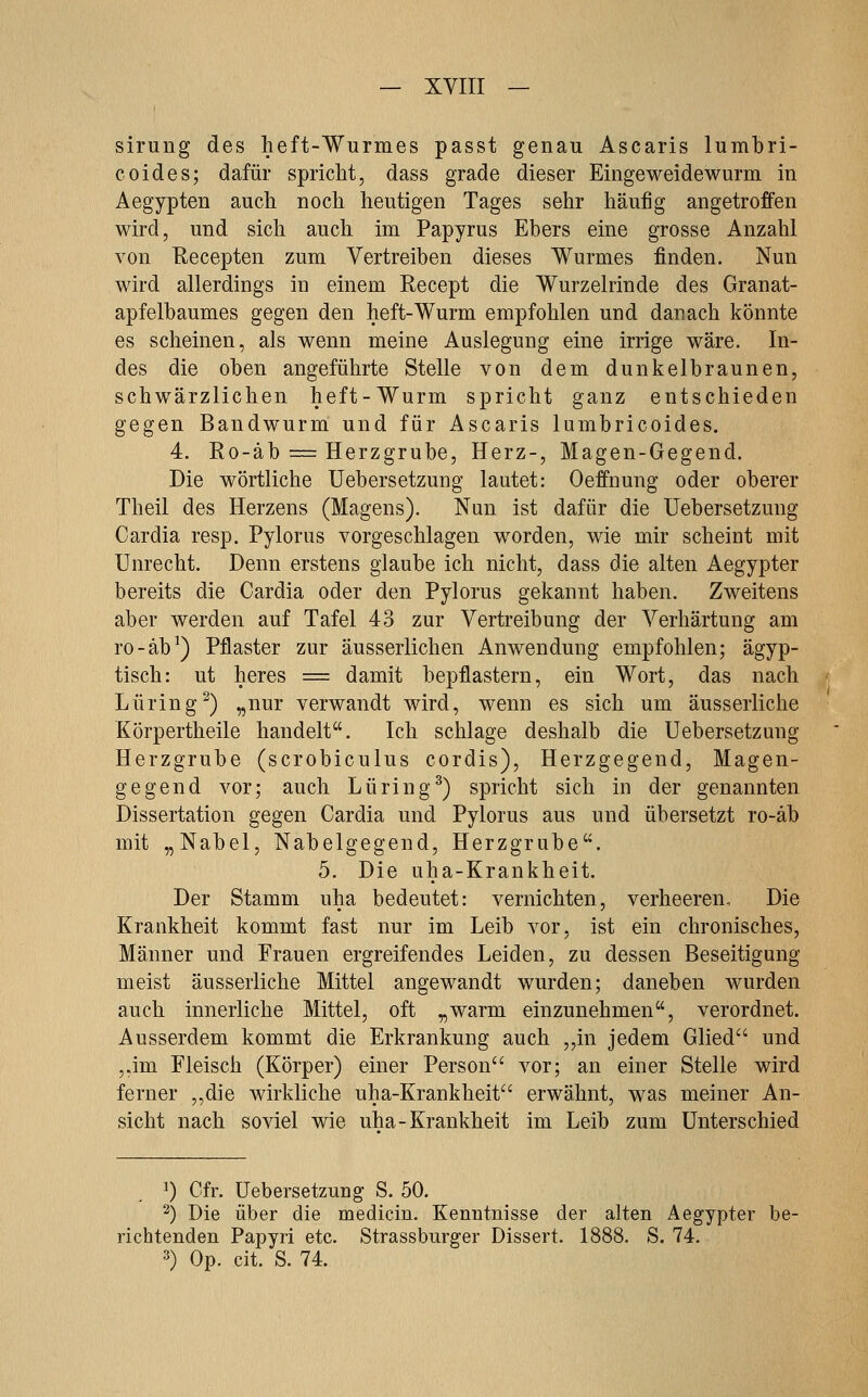 sirung des heft-Wurmes passt genau Ascaris lumbri- coides; dafür spricht, dass grade dieser Eingeweidewurm in Aegypten auch noch heutigen Tages sehr häufig angetroffen wird, und sich auch im Papyrus Ebers eine grosse Anzahl von Recepten zum Vertreiben dieses Wurmes fi.nden. Nun wird allerdings in einem Recept die Wurzelrinde des Granat- apfelbaumes gegen den heft-Wurm empfohlen und danach könnte es scheinen, als wenn meine Auslegung eine irrige wäre. In- des die oben angeführte Stelle von dem dunkelbraunen, schwärzlichen heft-Wurm spricht ganz entschieden gegen Bandwurm und für Ascaris lumbricoides. 4. Ro-äb = Herzgrube, Herz-, Magen-Gegend. Die wörtliche Uebersetzung lautet: Oeffnung oder oberer Theil des Herzens (Magens). Nun ist dafür die Uebersetzung Cardia resp. Pylorus vorgeschlagen worden, wie mir scheint mit Unrecht. Denn erstens glaube ich nicht, dass die alten Aegypter bereits die Cardia oder den Pylorus gekannt haben. Zweitens aber werden auf Tafel 43 zur Vertreibung der Verhärtung am ro-äb^) Pflaster zur äusserlichen Anwendung empfohlen; ägyp- tisch: ut heres = damit bepflastern, ein Wort, das nach Luring^) „nur verwandt wird, wenn es sich um äusserliche Körpertheile handelt. Ich schlage deshalb die Uebersetzung Herzgrube (scrobiculus cordis), Herzgegend, Magen- gegend vor; auch Luring^) spricht sich in der genannten Dissertation gegen Cardia und Pylorus aus und übersetzt ro-äb mit „Nabel, Nabelgegend, Herzgrube. 5. Die uha-Krankheit. Der Stamm uha bedeutet: vernichten, verheeren. Die Krankheit kommt fast nur im Leib vor, ist ein chronisches, Männer und Frauen ergreifendes Leiden, zu dessen Beseitigung meist äusserliche Mittel angewandt wurden; daneben wurden auch innerliche Mittel, oft „warm einzunehmen, verordnet. Ausserdem kommt die Erkrankung auch „in jedem Glied und ,,im Fleisch (Körper) einer Person vor; an einer Stelle wird ferner ,,die wirkliche uha-Krankheit erwähnt, was meiner An- sicht nach soviel wie uha-Krankheit im Leib zum Unterschied ^) Cfr. Uebersetzung S. 50. 2) Die über die medicin. Kenntnisse der alten Aegypter be- richtenden Papyri etc. Strassburger Dissert. 1888. S. 74. 3) Op. cit. S. 74.