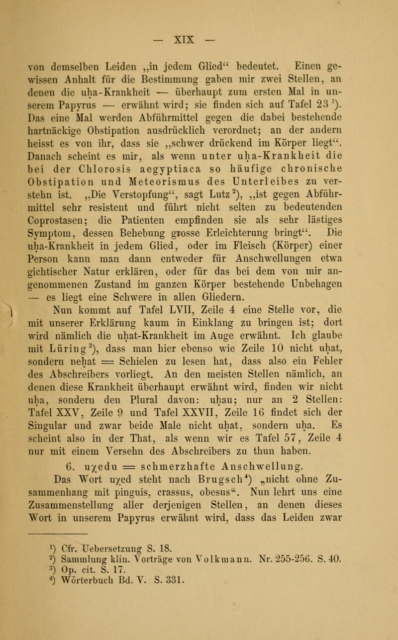 — XTX — von demselben Leiden „in jedem Glied bedeutet. Einen ge- wissen Anhalt für die Bestimmung gaben mir zwei Stellen, an denen die uha-Krankheit — überhaupt zum ersten Mal in un- serem Papyrus — erwähnt wird; sie finden sich auf Tafel 23 ^). Das eine Mal werden Abführmittel gegen die dabei bestehende hartnäckige Obstipation ausdrücklich verordnet; an der andern heisst es von ihr, dass sie ,,schwer drückend im Körper liegt'''. Danach scheint es mir, als wenn unter uha-Krankheit die bei der Chlorosis aegyptiaca so häufige chronische Obstipation und Meteorismus des Unterleibes zu ver- stehn ist. „Die Verstopfung, sagt Lutz^), ,,ist gegen Abführ- mittel sehr resistent und führt nicht selten zu bedeutenden Coprostasen; die Patienten empfinden sie als sehr lästiges Symptom, dessen Behebung grosse Erleichterung bringt. Die uha-Krankheit in jedem Glied, oder im Fleisch (Körper) einer Person kann man dann entweder für Anschwellungen etwa gichtischer Natur erklären, oder für das bei dem von mir an- genommenen Zustand im ganzen Körper bestehende Unbehagen — es liegt eine Schwere in allen Gliedern. Nun kommt auf Tafel LVII, Zeile 4 eine Stelle vor, die mit unserer Erklärung kaum in Einklang zu bringen ist; dort wird nämlich die uhat-Krankheit im Auge erwähnt. Ich glaube mit Luring^), dass man hier ebenso wie Zeile 10 nicht uhat, sondern nehat = Schielen zu lesen hat, dass also ein Fehler des Abschreibers vorliegt. An den meisten Stellen nämlich, an denen diese Krankheit überhaupt erwähnt wird, finden wir nicht uha, sondern den Plural davon: uhau; nur an 2 Stellen: Tafel XXV, Zeile 9 und Tafel XXVII,' Zeile 16 findet sich der Singular und zwar beide Male nicht uhat, sondern uha. Es scheint also in der That, als wenn wir es Tafel 57, Zeile 4 nur mit einem Versehn des Abschreibers zu thun haben. 6. uyedu = schmerzhafte Anschwellung. Das Wort uyed steht nach Brugsch*) „nicht ohne Zu- sammenhang mit pinguis, crassus, obesus. Nun lehrt uns eine Zusammenstellung aller derjenigen Stellen, an denen dieses Wort in unserem Papyrus erwähnt mrd, dass das Leiden zwar 1) Cfr. üebersetzung S. 18. ') Sammlung kliu. Vorträge von Volk mann. Nr. 255-256. S. 40. 3) Op. cit. S. 17. ^) Wörterbuch Bd. V. S. 331.