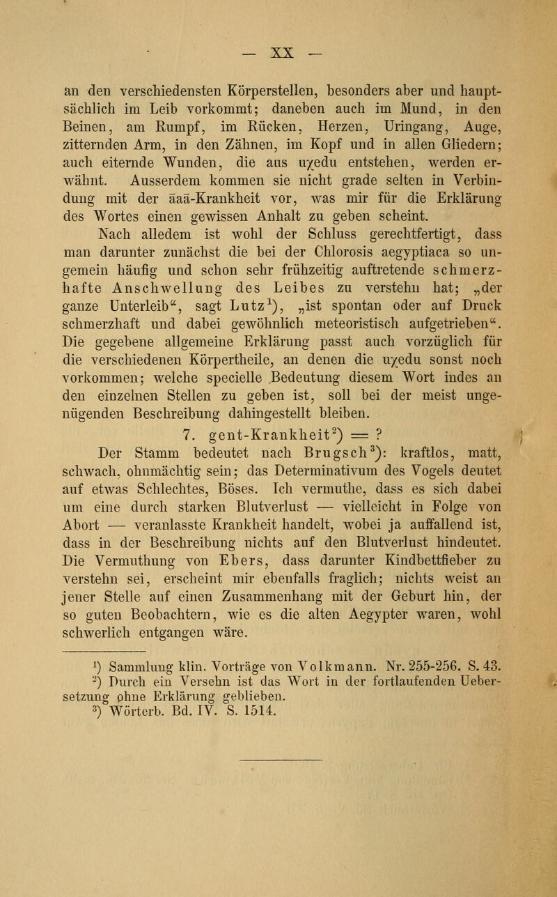 an den verschiedensten Körperstellen, besonders aber und haupt- sächlich im Leib vorkommt; daneben auch im Mund, in den Beinen, am Rumpf, im Rücken, Herzen, Uringang, Auge, zitternden Arm, in den Zähnen, im Kopf und in allen Gliedern; auch eiternde Wunden, die aus uyedu entstehen, werden er- wähnt. Ausserdem kommen sie nicht grade selten in Verbin- dung mit der äaä-Krankheit vor, was mir für die Erklärung des Wortes einen gewissen Anhalt zu geben scheint. Nach alledem ist wohl der Schluss gerechtfertigt, dass man darunter zunächst die bei der Chlorosis aegyptiaca so un- gemein häufig und schon sehr frühzeitig auftretende schmerz- hafte Anschwellung des Leibes zu verstehn hat; „der ganze Unterleib, sagt Lutz-^), „ist spontan oder auf Druck schmerzhaft und dabei gewöhnlich meteoristisch aufgetrieben. Die gegebene allgemeine Erklärung passt auch vorzüglich für die verschiedenen Körpertheile, an denen die uyedu sonst noch vorkommen; welche specielle Bedeutung diesem Wort indes an den einzehien Stellen zu geben ist, soll bei der meist unge- nügenden Beschreibung dahingestellt bleiben. 7. gent-Krankheit') = ? Der Stamm bedeutet nach Brugsch^): kraftlos, matt, schwach, ohnmächtig sein; das Determinativum des Vogels deutet auf etwas Schlechtes, Böses. Ich vermuthe, dass es sich dabei um eine durch starken Blutverlust — vielleicht in Folge von Abort — veranlasste Krankheit handelt, wobei ja auffallend ist, dass in der Beschreibung nichts auf den Blutverlust hindeutet. Die Vermuthung von Ebers, dass darunter Kindbettfieber zu verstehn sei, erscheint mir ebenfalls fraglich; nichts weist an jener Stelle auf einen Zusammenhang mit der Geburt hin, der so guten Beobachtern, wie es die alten Aegypter waren, wohl schwerlich entgangen wäre. ^) Sammlung klin. Vorträge von Volkmann. Nr. 255-256. S. 43. ^) Durch ein Versehn ist das Wort in der fortlaufenden Ueber- setzung ohne Erklärung geblieben. 3) Wörterb. Bd. IV. S. 1514.