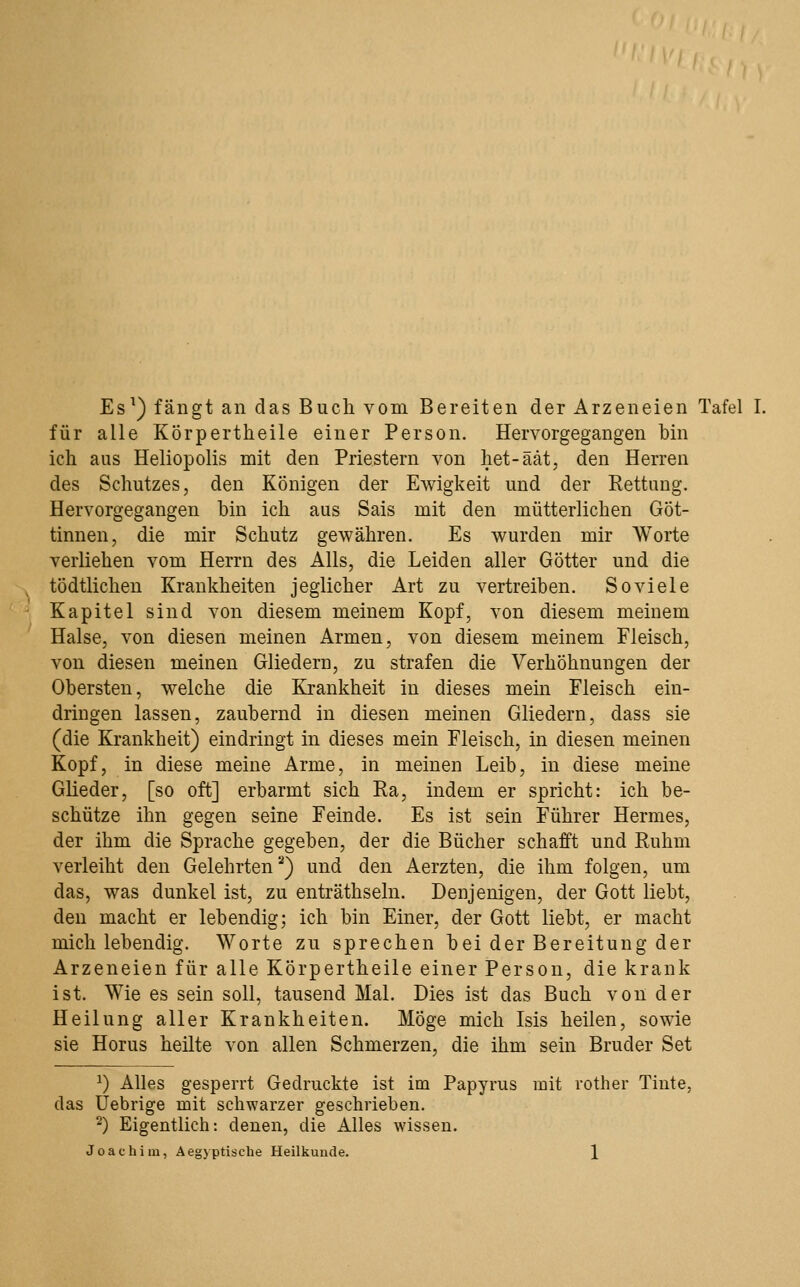 für alle Körpertheile einer Person. Hervorgegangen bin ich aus Heliopolis mit den Priestern von liet-äät, den Herren des Schutzes, den Königen der Ewigkeit und der Rettung. Hervorgegangen bin ich aus Sais mit den mütterlichen Göt- tinnen, die mir Schutz gewähren. Es wurden mir Worte verliehen vom Herrn des Alls, die Leiden aller Götter und die tödtlichen Krankheiten jeglicher Art zu vertreiben. So viele Kapitel sind von diesem meinem Kopf, von diesem meinem Halse, von diesen meinen Armen, von diesem meinem Fleisch, von diesen meinen Gliedern, zu strafen die Verhöhnungen der Obersten, welche die Krankheit in dieses mem Fleisch ein- dringen lassen, zaubernd in diesen meinen Gliedern, dass sie (die Krankheit) eindringt in dieses mein Fleisch, in diesen meinen Kopf, in diese meine Arme, in meinen Leib, in diese meine Glieder, [so oft] erbarmt sich Ra, indem er spricht: ich be- schütze ihn gegen seine Feinde. Es ist sein Führer Hermes, der ihm die Sprache gegeben, der die Bücher schafft und Ruhm verleiht den Gelehrten*^) und den Aerzten, die ihm folgen, um das, was dunkel ist, zu enträthseln. Denjenigen, der Gott liebt, den macht er lebendig; ich bin Einer, der Gott liebt, er macht mich lebendig. Worte zu sprechen bei der Bereitung der Arzeneien für alle Körpertheile einer Person, die krank ist. Wie es sein soll, tausend Mal. Dies ist das Buch von der Heilung aller Krankheiten. Möge mich Isis heilen, sowie sie Horus heilte von allen Schmerzen, die ihm sein Bruder Set ^) Alles gesperrt Gedruckte ist im Papyrus mit rother Tinte, das Uebrige mit schwarzer geschrieben. ^) Eigentlich: denen, die Alles wissen.
