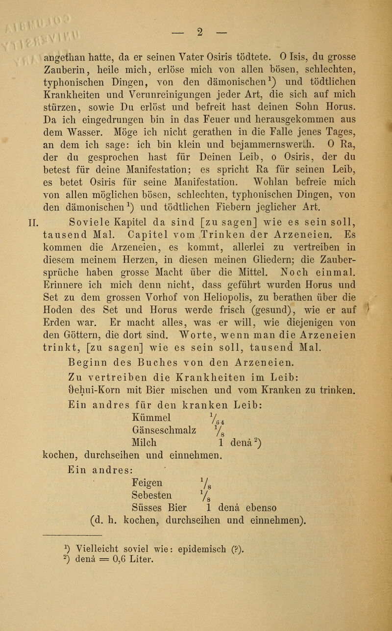 _ 2 — angethan hatte, da er seinen Vater Osiris tödtete. 0 Isis, du grosse Zauberin, heile mich, erlöse mich von allen bösen, schlechten, typhonischen Dingen, von den dämonischen^) und tödtlichen Krankheiten und Verunreinigungen jeder Art, die sich auf mich stürzen, sowie Du erlöst und befreit hast deinen Sohn Horus. Da ich eingedrungen bin in das Feuer und herausgekommen aus dem Wasser. Möge ich nicht gerathen in die Falle jenes Tages, an dem ich sage: ich bin klein und bejammernswerLh. 0 Ra, der du gesprochen hast für Deinen Leib, o Osiris, der du betest für deine Manifestation; es spricht Ra für seinen Leib, es betet Osiris für seine Manifestation. Wohlan befreie mich von allen möglichen bösen, schlechten, typhonischen Dingen, von den dämonischen^) und tödtlichen Fiebern jeglicher Art. IL Soviele Kapitel da sind [zu sagen] wie es sein soll, tausend Mal. Capitel vom Trinken der Arzeneien. Es kommen die Arzeneien, es kommt, allerlei zu vertreiben in diesem meinem Herzen, in diesen meinen Gliedern; die Zauber- sprüche haben grosse Macht über die Mittel. Noch einmal. Erinnere ich mich denn nicht, dass geführt wurden Horus und Set zu dem grossen Vorhof von Heliopolis, zu berathen über die Hoden des Set und Horus werde frisch (gesund), wie er auf Erden war. Er macht alles, was er will, wie diejenigen von den Göttern, die dort sind. Worte, wenn man die Arzeneien trinkt, [zu sagen] wie es sein soll, tausend Mal. Beginn des Buches von den Arzeneien. Zu vertreiben die Krankheiten im Leib: Oehui-Korn mit Bier mischen und vom Kranken zu trinken. Ein andres für den kranken Leib: Kümmel Yg ^ Gänseschmalz /^ Milch 1 denä^) kochen, durchseihen und einnehmen. Ein andres: Feigen 7g Sebesten j^ Süsses Bier 1 denä ebenso (d. h. kochen, durchseihen und einnehmen). ^) Vielleicht soviel wie: epidemisch (?).