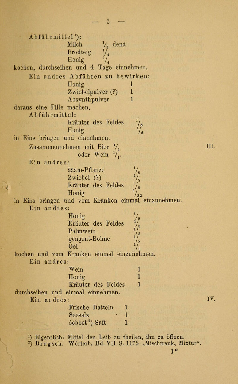 AbführmitteP): Milch Vg denä Brodteig '/^ Honig V, kochen, durchseihen und 4 Tage einnehmen. Ein andres Abführen zu bewirken: Honig 1 Zwiebelpulver (?) 1 Absynthpulver 1 daraus eine Pille machen. Abführmittel: Kräuter des Feldes Va Honig Vs in Eins bringen und einnehmen. Zusammennehmen mit Bier y.^ oder Wein Y^. Ein andres: ääam-Pflanze Vs Zwiebel (?) Vs ^ Kräuter des Feldes Vs Honig /32 in Eins bringen und vom Kranken einmal einzunehmen Ein andres: Honig Vs Kräuter des Feldes Va Palmwein Va gengent-Bohne Vs Oel V, kochen und vom Kranken einmal einzunehmen. Ein andres: Wein 1 Honig 1 Kräuter des Feldes 1 durchseihen und einmal einnehmen. Ein andres: Frische Datteln 1 Seesalz ■ 1 sebbet2)-Saft 1 HI. IV. 1) Eigentlich: Mittel den Leib zu theilen, ihn zu öffnen. '4 Brugsch. Wörterb. Bd. VII S. 1175 «Mischtrauk, Mixtur' 1*