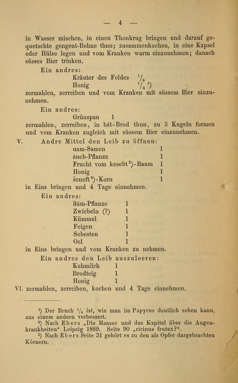 in Wasser mischen, in einen Thonkrug bringen und darauf ge- quetschte gengent-Bohne thun; zusammenkochen, in eine Kapsel oder Hülse legen und vom Kranken warm einzunehmen; danach süsses Bier trinken. Ein andres: Kräuter des Feldes 7« Honig V, ') zermahlen, zerreiben und vom Kranken mit süssem Bier einzu- nehmen. Ein andres: Grünspan 1 zermahlen, zerreiben, in bät-Brod thun, zu 3 Kugeln formen und vom Kranken zugleich mit süssem Bier einzunehmen. V. Andre Mittel den Leib zu Öffnen: uam-Samen 1 äneb-Pflanze 1 Frucht vom kesebt^)-Baum 1 Honig 1 seneft^)-Korn 1 in Eins bringen und 4 Tage einnehmen. Ein andres: {}äm-Pflanze Zwiebeln (?) Kümmel Feigen Sebesten Oel in Eins bringen und vom Kranken zu nehmen. Ein andres den Leib auszuleeren: Kuhmilch 1 Brodteig 1 Honig 1 VI. zermahlen, zerreiben, kochen und 4 Tage einnehmen. ^) Der Bruch V4 ist, wie man im Papyrus deutlich sehen kann, aus einem andern verbessert. 2) Nach Ebers „Die Maasse und das Kapitel über die Augen- krankheiten Leipzig 1889. Seite 90 „ricinus frutex?. 3) Nach Ebers Seite 31 gehört es zu den als Opfer dargebrachten Körnern.