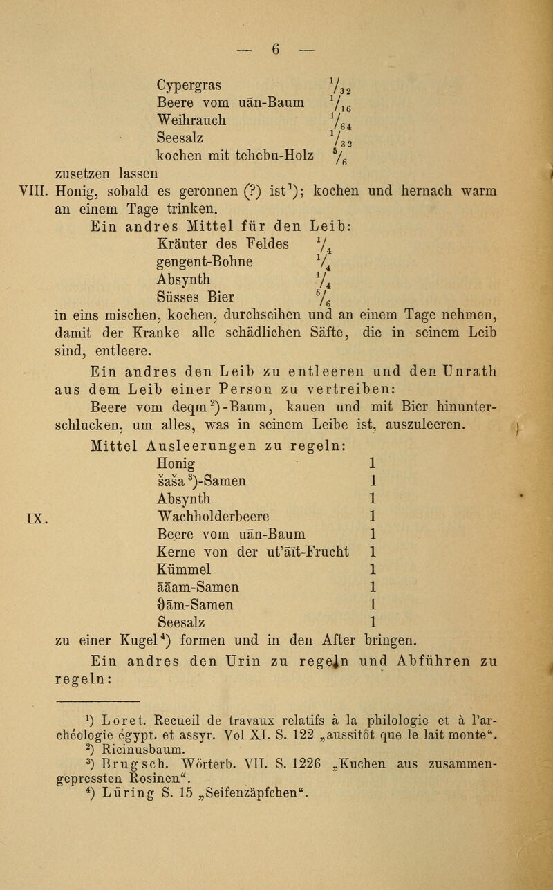 Cypergras Vg^ Beere vom uän-Baum 7,g Weihrauch. 7g ^ Seesalz 732 kochen mit tehebu-Holz ^e zusetzen lassen VIII. Honig, sobald es geronnen (?) ist^); kochen und hernach warm an einem Tage trinken. Ein andres Mittel für den Leib: Kräuter des Feldes 74 gengent-Bohne 7^ Absynth 74 Süsses Bier ^/^ in eins mischen, kochen, durchseihen und an einem Tage nehmen, damit der Kranke alle schädlichen Säfte, die in seinem Leib sind, entleere. Ein andres den Leib zu entleeren und den Unrath aus dem Leib einer Person zu vertreiben: Beere vom deqm^)-Baum, kauen und mit Bier hinunter- schlucken, um alles, was in seinem Leibe ist, auszuleeren. Mittel Ausleerungen zu regeln: Honig 1 sasa ^)-Samen 1 Absynth 1 IX. Wachholderbeere 1 Beere vom uän-Baum 1 Kerne von der ut'äit-Frucht 1 Kümmel 1 ääam-Samen 1 öäm-Samen 1 Seesalz 1 zu einer Kugel*) formen und in den After bringen. Ein andres den Urin zu regeln und Abführen zu regeln: ^) Loret. Recueil de travaux relatifs ä la philologie et ä l'ar- cheologie egypt. et assyr. Vol XI. S. 122 „aussitot que le lait monte''. 2) Ricinusbaum. ^) Brugsch. Wörterb. VIL S. 1226 „Kuchen aus zusammen- gepressten Rosinen. ^) Luring S. 15 „Seifenzäpfchen**.