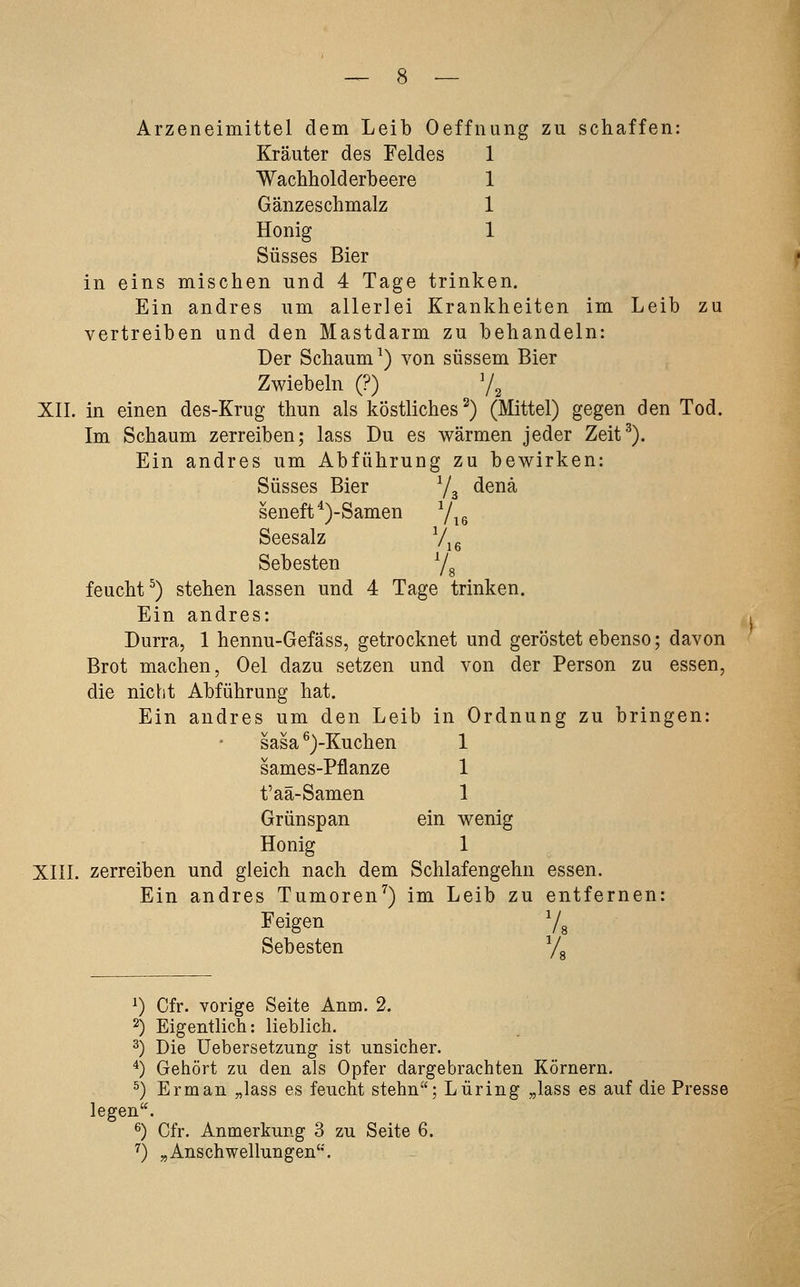 Arzeneimittel dem Leib Oeffnung zu schaffen: Kräuter des Feldes 1 Wachliolderbeere 1 Gänzeschmalz 1 Honig 1 Süsses Bier in eins mischen und 4 Tage trinken. Ein andres um allerlei Krankheiten im Leib zu vertreiben und den Mastdarm zu behandeln: Der Schaum^) von süssem Bier Zwiebeln (?) 7^ XII. in einen des-Krug thun als köstliches^) (Mittel) gegen den Tod. Im Schaum zerreiben; lass Du es wärmen jeder Zeit^). Ein andres um Abführung zu bewirken: Süsses Bier Y3 denä seneft^)-Samen Y^g Seesalz Vjg Sebesten Ys feucht^) stehen lassen und 4 Tage trinken. Ein andres: Durra, 1 hennu-Gefäss, getrocknet und geröstet ebenso; davon Brot machen, Oel dazu setzen und von der Person zu essen, die nicht Abführung hat. Ein andres um den Leib in Ordnung zu bringen: sasa ^)-Kuchen 1 sames-Pflanze 1 t'aä-Samen 1 Grünspan ein wenig Honig 1 XIII. zerreiben und gleich nach dem Schlafengehn essen. Ein andres Tumoren^) im Leib zu entfernen: Feigen Vg Sebesten L ^) Cfr. vorige Seite Anm. 2. 2) Eigentlich: lieblich. 2) Die üebersetzung ist unsicher. ^) Gehört zu den als Opfer dargebrachten Körnern. ^) Erman „lass es feucht stehn; Luring „lass es auf die Presse legen. ^) Cfr. Anmerkung 3 zu Seite 6. ^) ^Anschwellungen.