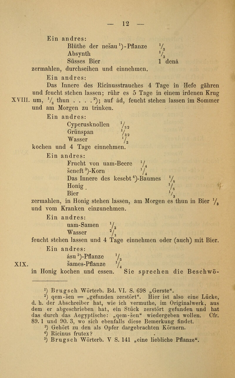 Ein andres: Blüthe der nesau')-Pflanze V3 Absynth Vg Süsses Bier 1 denä zermahlen, durchseihen und einnehmen. Ein andres: Das Innere des Ricinusstrauches 4 Tage in Hefe gähren und feucht stehen lassen; rühr es 5 Tage in einem irdenen Krug XVIII. um, Vg thun . . . /^); auf ad, feucht stehen lassen im Sommer und am Morgen zu trinken. Ein andres: CyperusknoUen y^^ Grünspan y^ Wasser Y^ kochen und 4 Tage einnehmen. Ein andres: Frucht von uam-Beere Y^ seneft ^)-Korn Y4 Das Innere des kesebt *)-Baumes Yg Honig. Y^ - Y Bier V3 zermahlen, in Honig stehen lassen, am Morgen es thun in Bier Yj und vom Kranken einzunehmen. Ein andres: uam-Samen Y3 Wasser Y3 feucht stehen lassen und 4 Tage einnehmen oder (auch) mit Bier. Ein andres: 32 asu ^)-Pflanze y. XIX. sames-Pflanze y^ in Honig kochen und essen. Sie sprechen die Beschwö- 1) Brugsch Wörterb. Bd. VI. S. 698 „Gerste. ^) qem-sen = „gefunden zerstört. Hier ist also eine Lücke, d. h. der Abschreiber hat, wie ich vermuthe, im Originalwerk, aus dem er abgeschrieben hat, ein Stück zerstört gefunden und hat das durch das Aegyptische: „qem-sen wiedergeben wollen. Cfr. 89. 1 und 90. 3, wo sich ebenfalls diese Bemerkung findet. ^) Gehört zu den als Opfer dargebrachten Körnern. *) Ricinus frutex? ^) Brugsch Wörterb. V S. 141 „eine liebliche Pflanze.