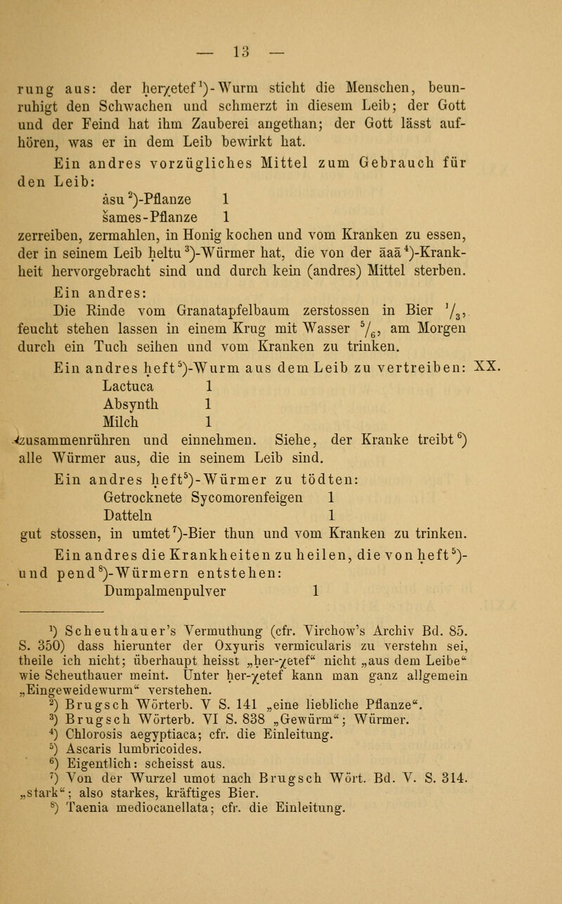 rung aus: der her/etef ^) - Wurm sticht die Menschen, beun- ruhigt den Schwachen und schmerzt in diesem Leib; der Gott und der Feind hat ihm Zauberei augethan; der Gott lässt auf- hören, was er in dem Leib bewirkt hat. Ein andres vorzügliches Mittel zum Gebrauch für den Leib: äsu ^)-Pflanze 1 sames-Pflanze 1 zerreiben, zermahlen, in Honig kochen und vom Kranken zu essen, der in seinem Leib heltu ^)-Würmer hat, die von der äaä*)-Krank- heit hervorgebracht sind und durch kern (andres) Mittel sterben. Ein andres: Die Rinde vom Granatapfelbaum zerstossen in Bier Ys? feucht stehen lassen in einem Krug mit Wasser Ye? ^^ Morgen durch ein Tuch seihen und vom Kranken zu trinken. Ein andres heft^)-Wurm aus dem Leib zu vertreiben: XX. Lactuca 1 Absynth 1 Milch 1 ■-<2usammenrühren und einnehmen. Siehe, der Kranke treibt^) alle Würmer aus, die in seinem Leib sind. Ein andres heft^)-Würmer zu tödten: Getrocknete Sycomorenfeigen 1 Datteln 1 gut stossen, in umtet^)-Bier thun und vom Kranken zu trinken. Ein andres die Krankheiten zu heilen, die von heft^)- und pend^)-Würmern entstehen: Dumpalmenpulver 1 ^) Scheuthauer's Vermuthung (cfr. Yirchow's Archiv Bd. 85. S. 350) dass hierunter der Oxyuris vermicularis zu verstehn sei, theile ich nicht; überhaupt heisst „her-/etef nicht „aus dem Leibe* wie Scheuthauer meint. Unter her-^etef kann man ganz allgemein „Eingeweidewurm verstehen. 2) Brugsch Wörterb. V S. 141 „eine liebliche Pflanze. 3) Brugsch Wörterb. VI S. 838 „Gewürm; Würmer. ■*) Chlorosis aegyptiaca; cfr. die Einleitung. ^) Ascaris lumbricoides. ^) Eigentlich: scheisst aus. ^) Von der Wurzel umot nach Brugsch Wort. Bd. V. S. 314. „stark; also starkes, kräftiges Bier. ^) Taenia mediocanellata; cfr. die Einleitung.