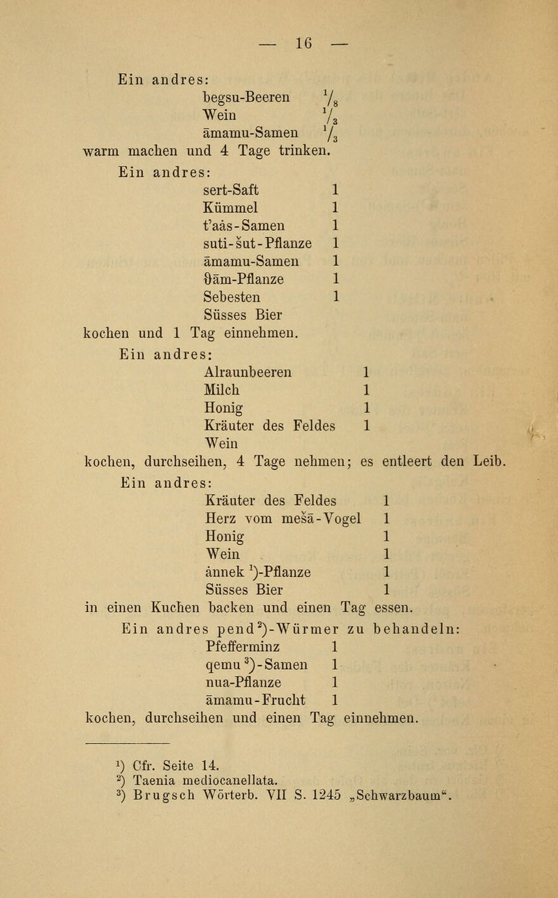 Ein andres: begsu-Beeren Yg Wein V3 ämamu-Samen Y3 warm machen und 4 Tage trinken. Ein andres: sert-Saft 1 Kümmel 1 t'aäs-Samen 1 suti-sut-Pflanze 1 ämamu-Samen 1 Oäm-Pflanze 1 Sebesten 1 Süsses Bier kocben und 1 Tag einnehmen. Ein andres: Alraunbeeren 1 Milch 1 Honig 1 Kräuter des Feldes 1 Wein kochen, durchseihen, 4 Tage nehmen; es entleert den Leib. Ein andres: Kräuter des Feldes 1 Herz vom mesä-Vogel 1 Honig 1 Wein 1 ännek ^)-Pflanze 1 Süsses Bier 1 in einen Kuchen backen und einen Tag essen. Ein andres pend^)-Würmer zu behandeln: Pfefferminz 1 qemu^)-Samen 1 nua-Pflanze 1 ämamu-Frucht 1 kochen, durchseihen und einen Tag einnehmen. 1) Cfr. Seite 14. 2) Taenia mediocanellata. 2) Brugsch Wörterb. VII S. 1245 „Schwarzbautn.