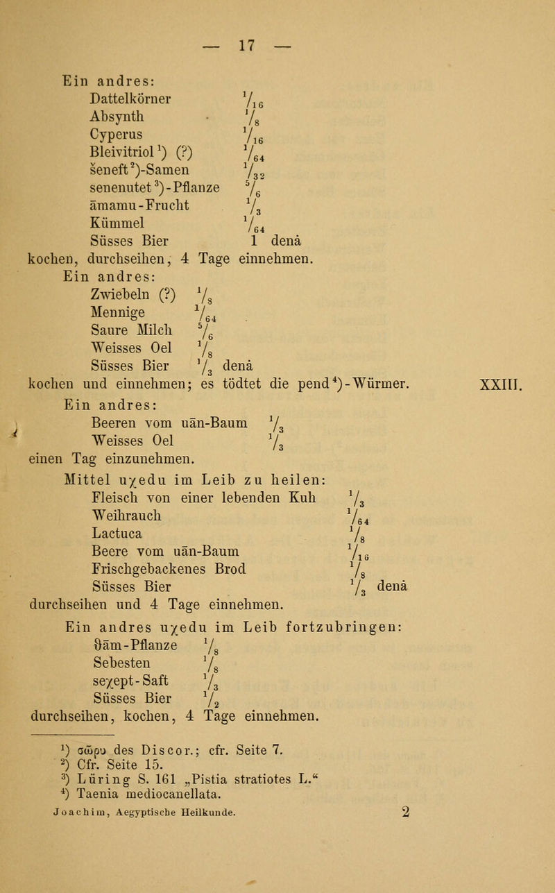Ein andres: Dattelkörner V,e Absynth Cyperus Bleivitrior) (?) seneft^)-Samen 7s 764 /32 senenutet ^) - Pflanze Ve äraamu-Frucht Vs Kümmel V» Süsses Bier 1 denä kochen, durchseihen, 4 Tage einnehmen. Ein andres: Zmebeln (?) 7^ Mennige Vg, Saure Milch 7^ ^yeisses Oel 78 Süsses Bier ^j^ denä kochen und einnehmen; es tödtet die pend *)-Würmer. Ein andres: Beeren vom uän-Baum 7* Weisses Oel Va einen Tag einzunehmen. Mittel u/edu im Leib ZU heilen: Fleisch von einer lebenden Kuh V. Weihrauch Vo. Lactuca V, Beere vom uän-Baum 7.« Frischgebackenes Brod Vs Süsses Bier Yg denä durchseihen und 4 Tage einn ehmen. Ein andres uxedu im Leib fortzu [bringen: öäm-Pflanze 78 Sebesten 78 se'/ept-Saft 73 Süsses Bier 72 durchseihen, kochen, 4 Tage einnehmen. XXIII. ^) oöäp'j des Discor.; cfr. Seite 7. 2) Cfr. Seite 15. 3) Luring S. 161 „Pistia stratiotes L. ^) Taenia mediocanellata. Joachim, Aegyptiscbe Heilkunde.